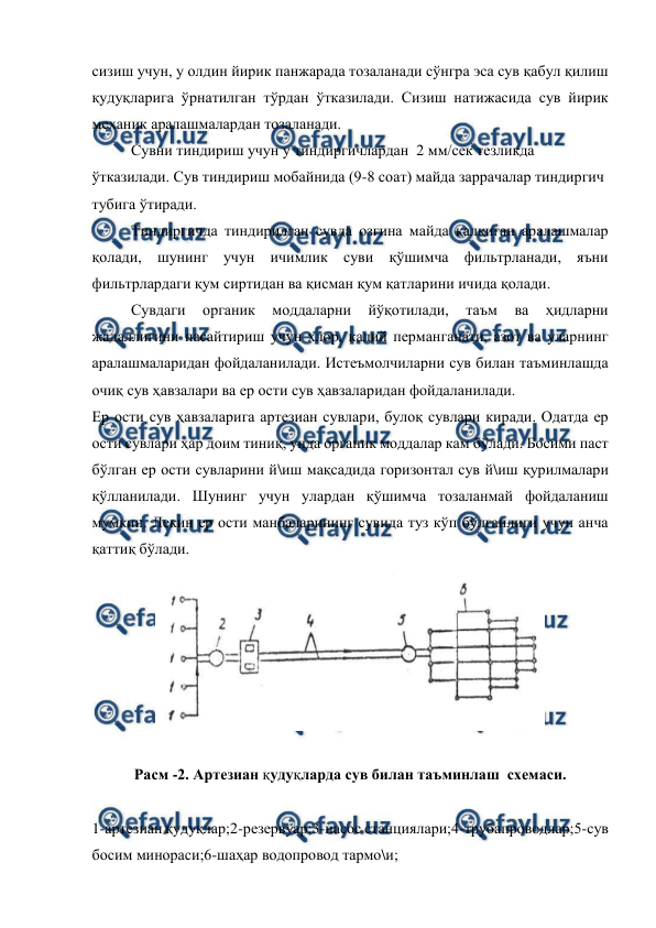  
 
сизиш учун, у олдин йирик панжарада тозаланади сўнгра эса сув қабул қилиш 
қудуқларига ўрнатилган тўрдан ўтказилади. Сизиш натижасида сув йирик  
механик аралашмалардан тозаланади. 
Сувни тиндириш учун у тиндиргичлардан  2 мм/сек тезликда 
ўтказилади. Сув тиндириш мобайнида (9-8 соат) майда заррачалар тиндиргич 
тубига ўтиради. 
Тиндиргичда тиндирилган сувда озгина майда қалқиган аралашмалар 
қолади, шунинг учун ичимлик суви қўшимча фильтрланади, яъни 
фильтрлардаги қум сиртидан ва қисман қум қатларини ичида қолади. 
 
Сувдаги 
органик 
моддаларни 
йўқотилади, 
таъм 
ва 
ҳидларни 
жадаллигини пасайтириш учун хлор, калий перманганати, азот ва уларнинг 
аралашмаларидан фойдаланилади. Истеъмолчиларни сув билан таъминлашда 
очиқ сув ҳавзалари ва ер ости сув ҳавзаларидан фойдаланилади.  
Ер ости сув ҳавзаларига артезиан сувлари, булоқ сувлари киради. Одатда ер 
ости сувлари ҳар доим тиниқ, унда органик моддалар кам бўлади. Босими паст 
бўлган ер ости сувларини й\иш мақсадида горизонтал сув й\иш қурилмалари 
қўлланилади. Шунинг учун улардан қўшимча тозаланмай фойдаланиш 
мумкин. Лекин ер ости манбаларининг сувида туз кўп бўлганлиги учун анча 
қаттиқ бўлади. 
 
 
Расм -2. Артезиан қудуқларда сув билан таъминлаш  схемаси. 
 
1-артезиан қудуқлар;2-резервуар;3-насос станциялари;4-трубапроводлар;5-сув 
босим минораси;6-шаҳар водопровод тармо\и; 
 
