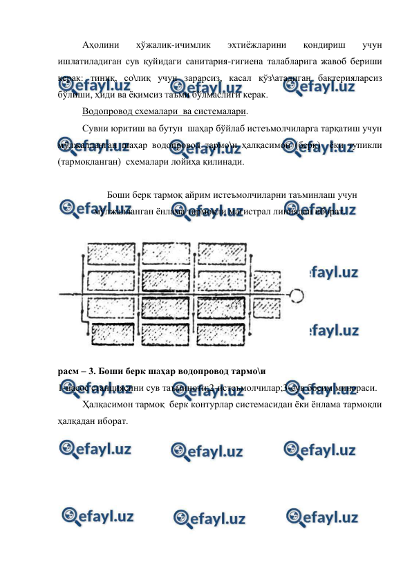  
 
 
Аҳолини 
хўжалик-ичимлик 
эхтиёжларини 
қондириш 
учун 
ишлатиладиган сув қуйидаги санитария-гигиена талабларига жавоб бериши 
керак: тиниқ, со\лиқ учун зарарсиз, касал қўз\атадиган бактерияларсиз 
бўлиши, ҳиди ва ёқимсиз таъми бўлмаслиги керак. 
Водопровод схемалари  ва системалари.   
Сувни юритиш ва бутун  шаҳар бўйлаб истеъмолчиларга тарқатиш учун 
мўлжалланган шаҳар водопровод тармо\и ҳалқасимон (берк)  ёки тупикли 
(тармоқланган)  схемалари лойиҳа қилинади. 
 
Боши берк тармоқ айрим истеъмолчиларни таъминлаш учун 
мўлжалланган ёнлама тармоқли магистрал линиядан иборат. 
 
 
расм – 3. Боши берк шаҳар водопровод тармо\и 
1-насос станциясини сув таъминоти;2-истеъмолчилар;3-сув босим минораси. 
Ҳалқасимон тармоқ  берк контурлар системасидан ёки ёнлама тармоқли 
ҳалқадан иборат. 
 

