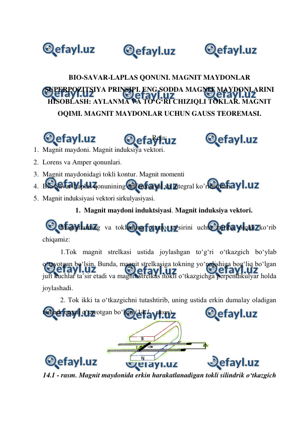  
 
 
 
 
 
BIO-SAVAR-LAPLAS QONUNI. MAGNIT MAYDONLAR 
SUPERPOZITSIYA PRINSIPI. ENG SODDA MAGNIT MAYDONLARINI 
HISOBLASH: AYLANMA VA TO‘G‘RI CHIZIQLI TOKLAR. MAGNIT 
OQIMI. MAGNIT MAYDONLAR UCHUN GAUSS TEOREMASI. 
 
Reja: 
1. Magnit maydoni. Magnit induksiya vektori. 
2. Lorens va Amper qonunlari. 
3. Magnit maydonidagi tokli kontur. Magnit momenti 
4. Bio-Savar-Laplas qonunining differensiyal va integral ko’rinishlari. 
5. Magnit induksiyasi vektori sirkulyasiyasi. 
1. Magnit maydoni induktsiyasi. Magnit induksiya vektori. 
 
Magnitlarning va toklarning o‘zaro ta’sirini uchta tajriba orqali ko‘rib 
chiqamiz:  
 
1.Tok magnit strelkasi ustida joylashgan to‘g‘ri o‘tkazgich bo‘ylab 
o‘tayotgan bo‘lsin. Bunda, magnit strelkasiga tokning yo‘nalishiga bog‘liq bo‘lgan 
juft kuchlar ta’sir etadi va magnit strelkas itokli o‘tkazgichga perpendikulyar holda 
joylashadi. 
 
2. Tok ikki ta o‘tkazgichni tutashtirib, uning ustida erkin dumalay oladigan 
tsilindr orqali o‘tayotgan bo‘lsin (14.1 - rasm). 
 
14.1 - rasm. Magnit maydonida erkin harakatlanadigan tokli silindrik o‘tkazgich 
