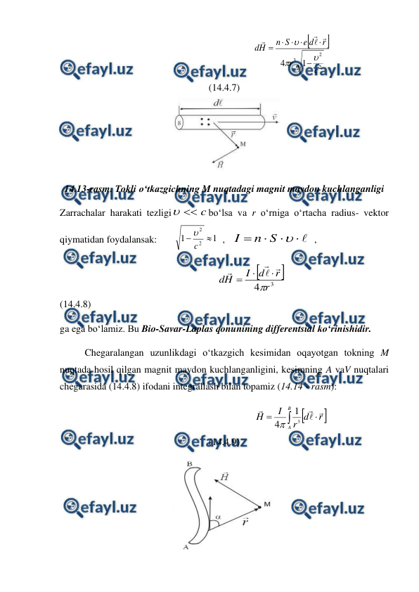  
 
                                                       


2
2
3 1
4
c
r
r
d
e
S
n
H
d













                                    
(14.4.7) 
 
14.13-rasm. Tokli o‘tkazgichning M nuqtadagi magnit maydon kuchlanganligi 
Zarrachalar harakati tezligi
c


bo‘lsa va r o‘rniga o‘rtacha radius- vektor 
qiymatidan foydalansak:       
1
1
2
2


c

  ,   






S
n
I
  ,  
                                                                


3
4 r
r
d
I
H
d








                                              
(14.4.8)                             
ga ega bo‘lamiz. Bu Bio-Savar-Laplas qonunining differentsial ko‘rinishidir. 
 
Chegaralangan uzunlikdagi o‘tkazgich kesimidan oqayotgan tokning M 
nuqtada hosil qilgan magnit maydon kuchlanganligini, kesimning A vaV nuqtalari 
chegarasida (14.4.8) ifodani integrallash bilan topamiz (14.14 - rasm):
 
                                                      


r
d
r
I
H
B
A







3
1
4
                                      
(14.4.9) 
 
