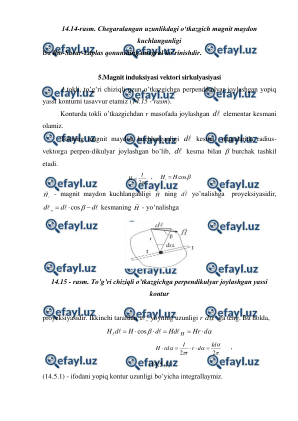  
 
14.14-rasm. Chegaralangan uzunlikdagi o‘tkazgich magnit maydon 
kuchlanganligi 
Bu Bio-Savar-Laplas qonunining integral ko‘rinishdir.  
 
5.Magnit induksiyasi vektori sirkulyasiyasi 
           I tokli, to’g’ri chiziqli uzun o’tkazgichga perpendikulyar joylashgan yopiq 
yassi konturni tasavvur etamiz (14.15 - rasm). 
 
Konturda tokli o’tkazgichdan r masofada joylashgan 
d  elementar kesmani 
olamiz. 
 
Tokning magnit maydon kuchlanganligi 

d  kesma  nuqtalarida radius-
vektorga perpen-dikulyar joylashgan bo’lib, 
d  kesma bilan  burchak tashkil 
etadi.  
r
I
H

2

  ,    

cos
H
H 

 


H  - magnit maydon kuchlanganligi H
 ning 


d  yo’nalishga  proyeksiyasidir, 



d
d
d
н




cos
 kesmaning H
 - yo’nalishga 
 
14.15 - rasm. To’g’ri chiziqli o’tkazgichga perpendikulyar joylashgan yassi 
kontur 
 
proyeksiyasidir. Ikkinchi tarafdan 
н
d yoyning uzunligi r 
d
  ga teng. Bu holda, 


d
Hr
Hd
d
H
d
H
H










cos
 
                                       





2
2
Id
d
r
r
I
rd
H





     ,                                      
(14.5.1) 
(14.5.1) - ifodani yopiq kontur uzunligi bo’yicha integrallaymiz. 
