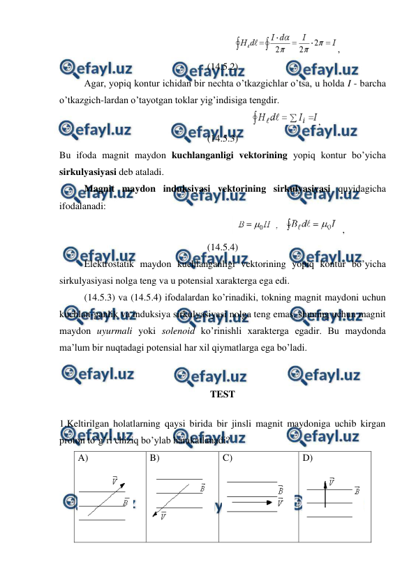  
 
                                                     
,                               
(14.5.2) 
 
Agar, yopiq kontur ichidan bir nechta o’tkazgichlar o’tsa, u holda I - barcha 
o’tkazgich-lardan o’tayotgan toklar yig’indisiga tengdir. 
                                                    
,                                       
(14.5.3) 
Bu ifoda magnit maydon kuchlanganligi vektorining yopiq kontur bo’yicha 
sirkulyasiyasi deb ataladi. 
 
Magnit maydon induksiyasi vektorining sirkulyasiyasi quyidagicha 
ifodalanadi: 
                                                      
,                             
(14.5.4) 
 
Elektrostatik maydon kuchlanganligi vektorining yopiq kontur bo’yicha 
sirkulyasiyasi nolga teng va u potensial xarakterga ega edi. 
 
(14.5.3) va (14.5.4) ifodalardan ko’rinadiki, tokning magnit maydoni uchun 
kuchlan-ganlik va induksiya sirkulyasiyasi nolga teng emas, shuning uchun magnit 
maydon uyurmali yoki solenoid ko’rinishli xarakterga egadir. Bu maydonda 
ma’lum bir nuqtadagi potensial har xil qiymatlarga ega bo’ladi. 
 
TEST  
1.Keltirilgan holatlarning qaysi birida bir jinsli magnit maydoniga uchib kirgan 
proton to’g’ri chiziq bo’ylab harakatlanadi? 
A)  
 
B)  
 
C)  
 
D)  
 
