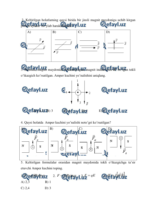  
 
 
 2. Keltirilgan holatlarning qaysi birida bir jinsli magnit maydoniga uchib kirgan 
proton aylana  bo’ylab harakatlanadi? 
A)  
 
B)  
 
C)  
 
D)  
 
 
3. Rasmda, magnit maydonida joylashtirilgan, magnit induksiyasi B  bo’lgan tokli 
o’tkazgich ko’rsatilgan. Amper kuchini yo’nalishini aniqlang.  
 
A)1 и 2 B) 3  
C) 4  
D) 1  
E) 2 
 
4. Qaysi holatda  Amper kuchini yo’nalishi noto’gri ko’rsatilgan? 
A)  
 
B)  
 
C)  
 
D)  
 
5. Keltirilgan formulalar orasidan magnit maydonida tokli o’tkazgichga ta’sir 
etuvchi Amper kuchini toping. 
1.

sin
B
q
F 
         2. 

sin
B
I
F


     3.
qE
F 
         4.


B
d
I
dF




 
A) 2,3                  B) 1 
C) 2,4                  D) 3 
