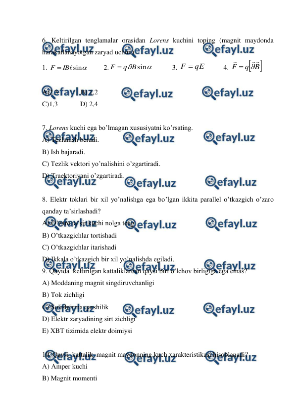  
 
 
6. Keltirilgan tenglamalar orasidan Lorens kuchini toping (magnit maydonda 
harakatlanayotgan zaryad uchun). 
1. 

sin

IB
F 
         2.

sin
B
q
F 
           3. 
qE
F 
          4. 

B
q
F





 
 
A)2,3             B) 1,2 
C)1,3             D) 2,4 
 
7. Lorens kuchi ega bo’lmagan xususiyatni ko’rsating. 
A) Tezlanish beradi. 
B) Ish bajaradi. 
C) Tezlik vektori yo’nalishini o’zgartiradi. 
D) Traektoriyani o’zgartiradi. 
 
8. Elektr toklari bir xil yo’nalishga ega bo’lgan ikkita parallel o’tkazgich o’zaro 
qanday ta’sirlashadi? 
A) O’zaro ta’sir kuchi nolga teng  
B) O’tkazgichlar tortishadi  
C) O’tkazgichlar itarishadi  
D) Ikkala o’tkazgich bir xil yo’nalishda egiladi. 
9. Quyida  keltirilgan kattaliklardan qaysi biri o’lchov birligiga ega emas? 
A) Moddaning magnit singdiruvchanligi  
B) Tok zichligi  
C) Solishtirma qarshilik  
D) Elektr zaryadining sirt zichligi  
E) XBT tizimida elektr doimiysi  
 
10. Qaysi  kattalik  magnit maydonning kuch xarakteristikasi hisoblanadi? 
A) Amper kuchi  
B) Magnit momenti      
