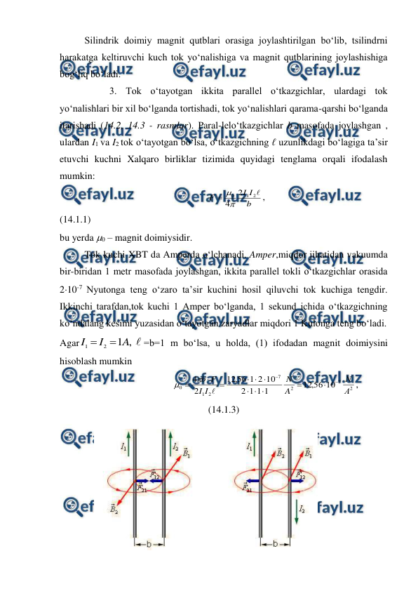  
 
Silindrik doimiy magnit qutblari orasiga joylashtirilgan bo‘lib, tsilindrni 
harakatga keltiruvchi kuch tok yo‘nalishiga va magnit qutblarining joylashishiga 
bog‘liq bo‘ladi. 
 
3. Tok o‘tayotgan ikkita parallel o‘tkazgichlar, ulardagi tok 
yo‘nalishlari bir xil bo‘lganda tortishadi, tok yo‘nalishlari qarama-qarshi bo‘lganda 
itarishadi (14.2, 14.3 - rasmlar). Paral-lelo‘tkazgichlar b masofada joylashgan , 
ulardan I1 va I2 tok o‘tayotgan bo‘lsa, o‘tkazgichning ℓ uzunlikdagi bo‘lagiga ta’sir 
etuvchi kuchni Xalqaro birliklar tizimida quyidagi tenglama orqali ifodalash 
mumkin:              
                                                  
b
I
I
F

2
1
0 2
4


,                                                     
(14.1.1)   
bu yerda 0 – magnit doimiysidir. 
Tok kuchi XBT da Amperda o‘lchanadi. Amper,miqdor jihatidan vakuumda 
bir-biridan 1 metr masofada joylashgan, ikkita parallel tokli o‘tkazgichlar orasida 
210-7 Nyutonga teng o‘zaro ta’sir kuchini hosil qiluvchi tok kuchiga tengdir. 
Ikkinchi tarafdan,tok kuchi 1 Amper bo‘lganda, 1 sekund ichida o‘tkazgichning 
ko‘ndalang kesimi yuzasidan o‘tayotgan zaryadlar miqdori 1 Kulonga teng bo‘ladi. 
Agar
,
1
2
1
A
I
I


=b=1 m bo‘lsa, u holda, (1) ifodadan magnit doimiysini 
hisoblash mumkin 
                                  
2
7
2
7
2
1
0
10
56
,
12
1
1
1
2
10
2
1
56
,
12
2
4
А
N
A
N
I
I
F
b
















,                    
(14.1.3) 
              
 
