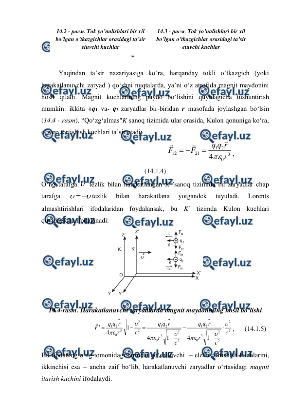  
 
 
 
 
Yaqindan ta’sir nazariyasiga ko‘ra, harqanday tokli o‘tkazgich (yoki 
harakatlanuvchi zaryad ) qo‘shni nuqtalarda, ya’ni o‘z atrofida magnit maydonini 
hosil qiladi. Magnit kuchlarining paydo bo‘lishini quyidagicha tushuntirish 
mumkin: ikkita +q1 va- q2 zaryadlar bir-biridan r masofada joylashgan bo‘lsin 
(14.4 - rasm). “Qo‘zg‘almas"K sanoq tizimida ular orasida, Kulon qonuniga ko‘ra,  
o‘zaro tortishish kuchlari ta’sir etadi:   
                                                     
3
0
2
1
21
12
4
r
r
q
q
F
F







,                                 
(14.1.4) 
O‘ng tarafga 

 tezlik bilan harakatlangan K sanoq tizimida bu zaryadlar chap 
tarafga 




tezlik 
bilan 
harakatlana 
yotgandek 
tuyuladi. 
Lorents 
almashtirishlari ifodalaridan foydalansak, bu K tizimda Kulon kuchlari 
quyidagicha ifodalanadi: 
 
14.4-rasm. Harakatlanuvchi zaryadlarda magnit maydonining hosil bo‘lishi 
                             
2
2
2
2
3
0
2
1
2
2
3
0
2
1
2
2
3
0
2
1
1
4
1
4
1
4
c
c
r
r
q
q
c
r
r
q
q
c
r
r
q
q
F
















,      (14.1.5) 
Bu ifodaning o‘ng tomonidagi birinchi qo‘shiluvchi  – elektr tortishish kuchlarini, 
ikkinchisi esa – ancha zaif bo‘lib, harakatlanuvchi zaryadlar o‘rtasidagi magnit 
itarish kuchini ifodalaydi. 
14.2 - расм. Tok yo’nalishlari bir xil 
bo’lgan o’tkazgichlar orasidagi ta’sir 
etuvchi kuchlar 
14.3 - расм. Tok yo’nalishlari bir xil 
bo’lgan o’tkazgichlar orasidagi ta’sir 
etuvchi kuchlar  

