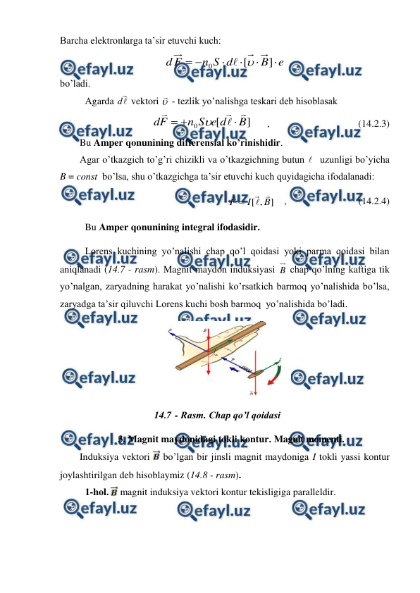  
 
Barcha elektronlarga ta’sir etuvchi kuch: 
e
B
d
S
n
F
d






]
[
0


  
bo’ladi. 
 
Agarda 

d  vektori 
 - tezlik yo’nalishga teskari deb hisoblasak 
]
[
0
B
d
e
S
n
F
d








      ,                                    (14.2.3) 
        Bu Amper qonunining differensial ko’rinishidir. 
        Agar o’tkazgich to’g’ri chizikli va o’tkazgichning butun   uzunligi bo’yicha 
B = const  bo’lsa, shu o’tkazgichga ta’sir etuvchi kuch quyidagicha ifodalanadi: 
]
,
[
B
I
F




    ,                             (14.2.4) 
 
Bu Amper qonunining integral ifodasidir.  
 
Lorens kuchining yo’nalishi chap qo’l qoidasi yoki parma qoidasi bilan 
aniqlanadi (14.7 - rasm). Magnit maydon induksiyasi B chap qo’lning kaftiga tik 
yo’nalgan, zaryadning harakat yo’nalishi ko’rsatkich barmoq yo’nalishida bo’lsa, 
zaryadga ta’sir qiluvchi Lorens kuchi bosh barmoq  yo’nalishida bo’ladi. 
  
14.7 - Rasm. Chap qo’l qoidasi 
 
3. Magnit maydonidagi tokli kontur. Magnit momenti. 
        Induksiya vektori  bo’lgan bir jinsli magnit maydoniga I tokli yassi kontur 
joylashtirilgan deb hisoblaymiz (14.8 - rasm). 
 
1-hol.  magnit induksiya vektori kontur tekisligiga paralleldir. 
