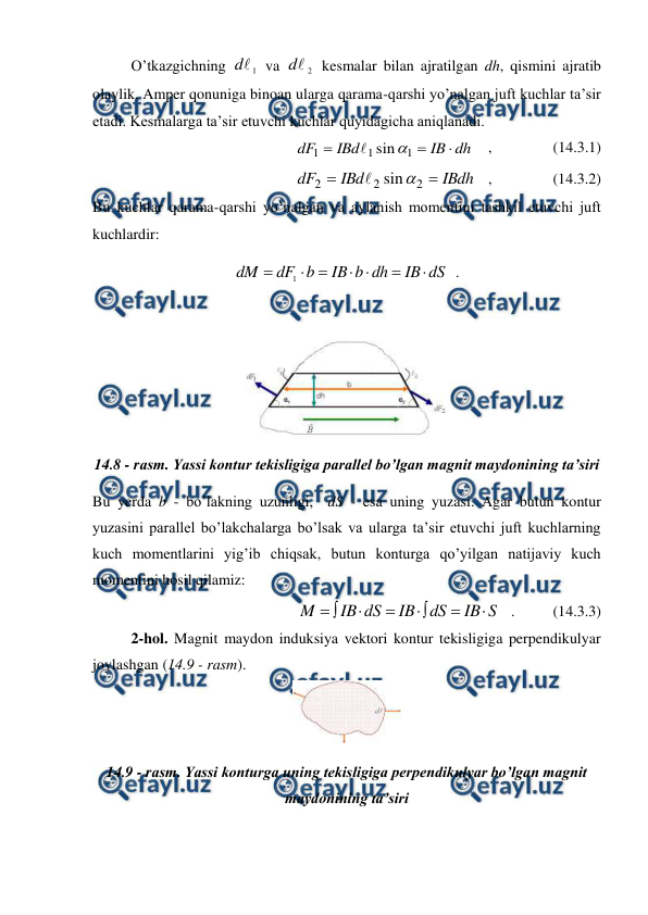  
 
 
O’tkazgichning 
1

d
 va 
2

d
 kesmalar bilan ajratilgan dh, qismini ajratib  
olaylik. Amper qonuniga binoan ularga qarama-qarshi yo’nalgan juft kuchlar ta’sir 
etadi. Kesmalarga ta’sir etuvchi kuchlar quyidagicha aniqlanadi. 
dh
IB
IBd
dF



1
1
1
sin

    ,                (14.3.1) 
IBdh
IBd
dF


2
2
2
sin

   ,                (14.3.2) 
Bu kuchlar qarama-qarshi yo’nalgan va aylanish momentini tashkil etuvchi juft 
kuchlardir: 
dS
IB
dh
b
IB
b
dF
dM







1
  . 
 
 
14.8 - rasm. Yassi kontur tekisligiga parallel bo’lgan magnit maydonining ta’siri 
Bu yerda b - bo’lakning uzunligi,  dS - esa uning yuzasi. Agar butun kontur 
yuzasini parallel bo’lakchalarga bo’lsak va ularga ta’sir etuvchi juft kuchlarning 
kuch momentlarini yig’ib chiqsak, butun konturga qo’yilgan natijaviy kuch 
momentini hosil qilamiz: 
S
IB
dS
IB
dS
IB
M








   .          (14.3.3) 
 
2-hol. Magnit maydon induksiya vektori kontur tekisligiga perpendikulyar 
joylashgan (14.9 - rasm). 
 
14.9 - rasm. Yassi konturga uning tekisligiga perpendikulyar bo’lgan magnit 
maydonining ta’siri 
