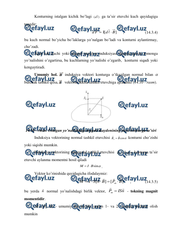  
 
 
Konturning istalgan kichik bo’lagi 
)
( 

d
 ga ta’sir etuvchi kuch quyidagiga 
tengdir: 
]
[
I
B
d
F
d




      ,                     (14.3.4) 
bu kuch normal bo’yicha bo’laklarga yo’nalgan bo’ladi va konturni aylantirmay, 
cho’zadi. 
 
Agar tok kuchi yoki magnit maydon induksiyasi qarama-qarshi tomonga 
yo’nalishini o’zgartirsa, bu kuchlarning yo’nalishi o’zgarib,  konturni siqadi yoki 
kengaytiradi. 
 
 
Umumiy hol. 
 induksiya vektori konturga o’tkazilgan normal bilan  
burchak tashkil qilsa,    vektorni ikkita tashkil etuvchiga ajratamiz (14.10 - rasm). 
 
14.10 - rnsm. Istalgan yo’nalishdagi magnit maydonining yassi konturga ta’siri 
 
Induksiya vektorining normal tashkil etuvchisi 

cos
B
Bn



 konturni cho’zishi 
yoki siqishi mumkin. 
 
Induksiya vektorining tangensial tashkil etuvchisi  

sin
B
Bm



 konturga ta’sir 
etuvchi aylanma momentni hosil qiladi 

sin
B
I
M


. 
 
Vektor ko’rinishida quyidagicha ifodalaymiz: 
 
]
[
]
[
B
P
B
n
S
I
M
m










      ,              (14.3.5) 
bu yerda n
 normal yo’nalishdagi birlik vektor, 
n
IS
P
m



 - tokning magnit 
momentidir. 
 
]
[
B
P
M
m





 - umumiy hol bo’lib, undan 1- va 2- xususiy hollarni olish 
mumkin 
