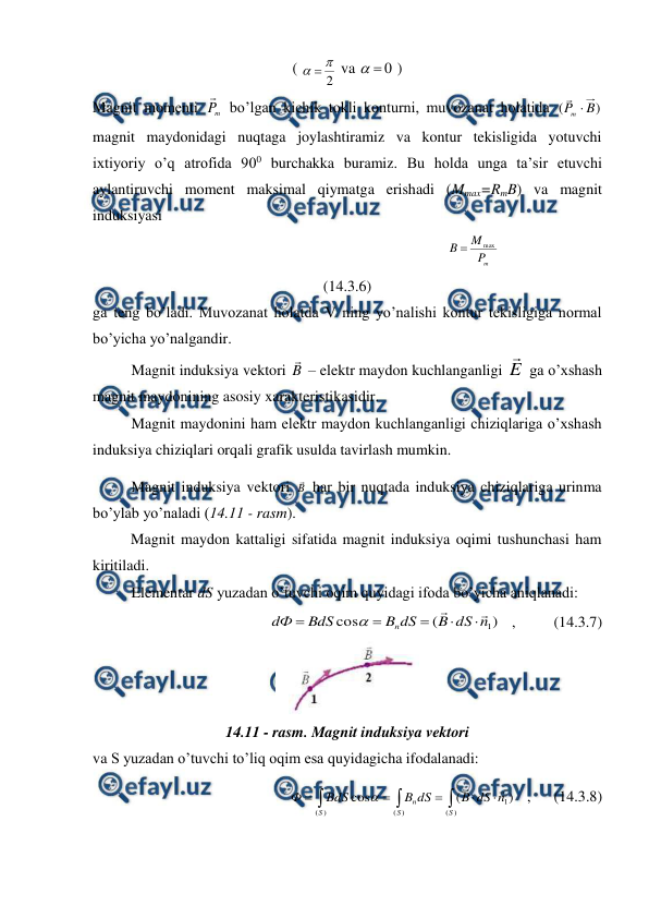  
 
( 
2


 va 
0


 ) 
Magnit momenti 
m
P

 bo’lgan kichik tokli konturni, muvozanat holatida 
)
(
B
P
m 

 
magnit maydonidagi nuqtaga joylashtiramiz va kontur tekisligida yotuvchi 
ixtiyoriy o’q atrofida 900 burchakka buramiz. Bu holda unga ta’sir etuvchi 
aylantiruvchi moment maksimal qiymatga erishadi (Mmax=RmB) va magnit 
induksiyasi 
                                                                  
m
P
M
B
max

                                        
(14.3.6) 
ga teng bo’ladi. Muvozanat holatda V ning yo’nalishi kontur tekisligiga normal 
bo’yicha yo’nalgandir. 
 
Magnit induksiya vektori B

 – elektr maydon kuchlanganligi E

 ga o’xshash 
magnit maydonining asosiy xarakteristikasidir. 
 
Magnit maydonini ham elektr maydon kuchlanganligi chiziqlariga o’xshash 
induksiya chiziqlari orqali grafik usulda tavirlash mumkin. 
 
Magnit induksiya vektori B
 har bir nuqtada induksiya chiziqlariga urinma 
bo’ylab yo’naladi (14.11 - rasm). 
          Magnit maydon kattaligi sifatida magnit induksiya oqimi tushunchasi ham 
kiritiladi. 
 
Elementar dS yuzadan o’tuvchi oqim quyidagi ifoda bo’yicha aniqlanadi: 
)
(
cos
1
n
dS
B
dS
B
BdS
dФ
n








   ,          (14.3.7) 
 
14.11 - rasm. Magnit induksiya vektori 
va S yuzadan o’tuvchi to’liq oqim esa quyidagicha ifodalanadi: 








)
(
1
)
(
)
(
)
(
cos
S
S
n
S
n
dS
B
dS
B
BdS
Ф



   ,      (14.3.8) 
