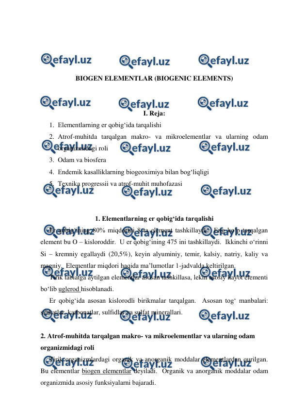  
 
 
 
 
 
BIOGEN ELEMENTLAR (BIOGENIC ELEMENTS) 
 
 
I. Reja: 
1. Elementlarning er qobig‘ida tarqalishi 
2. Atrof-muhitda tarqalgan makro- va mikroelementlar va ularning odam 
organizmidagi roli 
3. Odam va biosfera 
4. Endemik kasalliklarning biogeoximiya bilan bog‘liqligi 
5. Texnika progressii va atrof-muhit muhofazasi 
 
 
1. Elementlarning er qobig‘ida tarqalishi 
Er qobig‘ining 80% miqdorini 8 ta element tashkillaydi.  Eng ko‘p tarqalgan 
element bu O – kisloroddir.  U er qobig‘ining 475 ini tashkillaydi.  Ikkinchi o‘rinni 
Si – kremniy egallaydi (20,5%), keyin alyuminiy, temir, kalsiy, natriy, kaliy va 
magniy.  Elementlar miqdori haqida ma’lumotlar 1-jadvalda keltirilgan.   
Tirik tabiatga aytilgan elementlar asosan tashkillasa, lekin asosiy hayot elementi 
bo‘lib uglerod hisoblanadi. 
Er qobig‘ida asosan kislorodli birikmalar tarqalgan.  Asosan tog‘ manbalari: 
silikatlar, karbonatlar, sulfidlar va sulfat minerallari. 
 
2. Atrof-muhitda tarqalgan makro- va mikroelementlar va ularning odam 
organizmidagi roli  
Tirik organizmlardagi organik va anorganik moddalar elementlardan qurilgan.  
Bu elementlar biogen elementlar deyiladi.  Organik va anorganik moddalar odam 
organizmida asosiy funksiyalarni bajaradi. 
