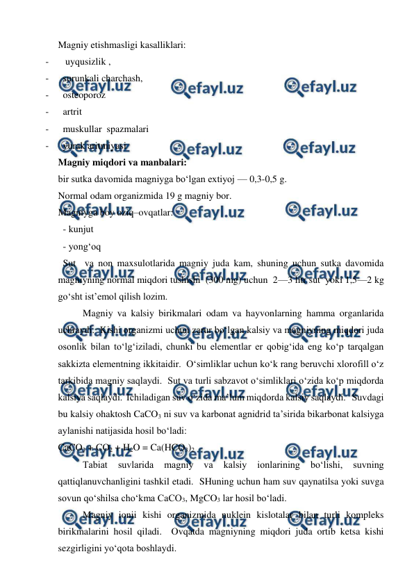  
 
Magniy etishmasligi kasalliklari: 
-    uyqusizlik ,  
-   surunkali charchash, 
-   osteoporoz  
-   artrit 
-   muskullar  spazmalari  
-   yurak aritmiyasi  
Magniy miqdori va manbalari: 
bir sutka davomida magniyga bo‘lgan extiyoj — 0,3-0,5 g.  
Normal odam organizmida 19 g magniy bor.  
Magniyga boy oziq–ovqatlar: 
  - kunjut 
  - yong‘oq  
  Sut  va non maxsulotlarida magniy juda kam, shuning uchun sutka davomida  
magniyning normal miqdori tushishi  (300 mg) uchun  2—3 litr sut  yoki 1,5—2 kg 
go‘sht ist’emol qilish lozim. 
Magniy va kalsiy birikmalari odam va hayvonlarning hamma organlarida 
uchraydi.  Kishi organizmi uchun zarur bo‘lgan kalsiy va magniyning miqdori juda 
osonlik bilan to‘lg‘iziladi, chunki bu elementlar er qobig‘ida eng ko‘p tarqalgan 
sakkizta elementning ikkitaidir.  O‘simliklar uchun ko‘k rang beruvchi xlorofill o‘z 
tarkibida magniy saqlaydi.  Sut va turli sabzavot o‘simliklari o‘zida ko‘p miqdorda 
kalsiya saqlaydi.  Ichiladigan suv o‘zida ma’lum miqdorda kalsiy saqlaydi.   Suvdagi 
bu kalsiy ohaktosh CaCO3 ni suv va karbonat agnidrid ta’sirida bikarbonat kalsiyga 
aylanishi natijasida hosil bo‘ladi: 
CaCO3 + CO2 + H2O = Ca(HCO3)2 
 
Tabiat 
suvlarida 
magniy 
va 
kalsiy 
ionlarining 
bo‘lishi, 
suvning 
qattiqlanuvchanligini tashkil etadi.  SHuning uchun ham suv qaynatilsa yoki suvga 
sovun qo‘shilsa cho‘kma CaCO3, MgCO3 lar hosil bo‘ladi.   
 
Magniy ionii kishi organizmida nuklein kislotalar bilan turli kompleks 
birikmalarini hosil qiladi.  Ovqatda magniyning miqdori juda ortib ketsa kishi 
sezgirligini yo‘qota boshlaydi.  
