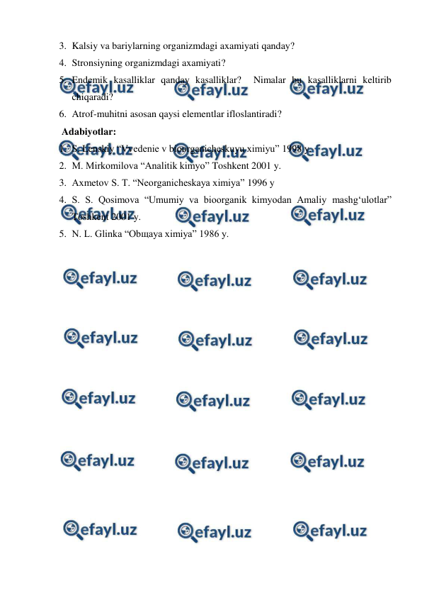  
 
3. Kalsiy va bariylarning organizmdagi axamiyati qanday? 
4. Stronsiyning organizmdagi axamiyati? 
5. Endemik kasalliklar qanday kasalliklar?  Nimalar bu kasalliklarni keltirib 
chiqaradi? 
6. Atrof-muhitni asosan qaysi elementlar ifloslantiradi? 
 Adabiyotlar: 
1. S. Lenskiy “Vvedenie v bioorganicheskuyu ximiyu” 1998 y. 
2. M. Mirkomilova “Analitik kimyo” Toshkent 2001 y. 
3. Axmetov S. T. “Neorganicheskaya ximiya” 1996 y 
4. S. S. Qosimova “Umumiy va bioorganik kimyodan Amaliy mashg‘ulotlar” 
Toshkent 2001 y. 
5. N. L. Glinka “Obщaya ximiya” 1986 y. 
 
