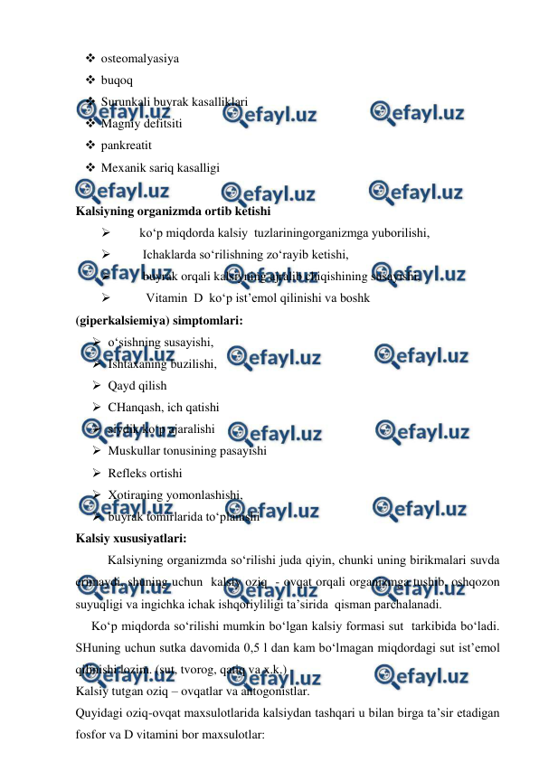  
 
 osteomalyasiya 
 buqoq  
 Surunkali buyrak kasalliklari  
 Magniy defitsiti  
 pankreatit 
 Mexanik sariq kasalligi  
 
Kalsiyning organizmda ortib ketishi 
 
ko‘p miqdorda kalsiy  tuzlariningorganizmga yuborilishi, 
 
 Ichaklarda so‘rilishning zo‘rayib ketishi, 
 
 buyrak orqali kalsiyning ajralib chiqishining susayishi, 
 
  Vitamin  D  ko‘p ist’emol qilinishi va boshk  
(giperkalsiemiya) simptomlari: 
 o‘sishning susayishi, 
 Ishtaxaning buzilishi, 
 Qayd qilish  
 CHanqash, ich qatishi  
 siydik ko‘p ajaralishi  
 Muskullar tonusining pasayishi  
 Refleks ortishi  
 Xotiraning yomonlashishi, 
 buyrak tomirlarida to‘planishi 
Kalsiy xususiyatlari: 
Kalsiyning organizmda so‘rilishi juda qiyin, chunki uning birikmalari suvda 
erimaydi, shuning uchun  kalsiy oziq  - ovqat orqali organizmga tushib, oshqozon 
suyuqligi va ingichka ichak ishqoriyliligi ta’sirida  qisman parchalanadi. 
     Ko‘p miqdorda so‘rilishi mumkin bo‘lgan kalsiy formasi sut  tarkibida bo‘ladi. 
SHuning uchun sutka davomida 0,5 l dan kam bo‘lmagan miqdordagi sut ist’emol 
qilinishi lozim. (sut, tvorog, qatiq va x.k.) 
Kalsiy tutgan oziq – ovqatlar va antogonistlar. 
Quyidagi oziq-ovqat maxsulotlarida kalsiydan tashqari u bilan birga ta’sir etadigan  
fosfor va D vitamini bor maxsulotlar:  
