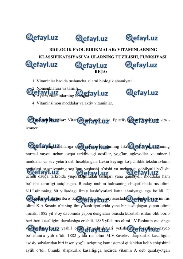  
 
 
 
 
 
BIOLOGIK FAOL BIRIKMALAR: VITAMINLARNING 
KLASSIFIKATSIYASI VA ULARNING TUZILISHI, FUNKSIYASI. 
 
REJA: 
1. Vitaminlar haqida tushuncha, ularni biologik ahamiyati. 
2. Nomenklatura va tasnifi. 
3. Ayrim vitaminlarning hossalari. 
4. Vitaminsimon moddalar va aktiv vitaminlar. 
 
Tayanch iboralar: Vitaminsimon moddalar, Epiteliy qavati, Тokoferol, -
izomer. 
 
ХХ asrning boshlariga qadar ayrim olimlarning fikricha tirik organizmning 
normal xayoti uchun ovqat tarkibidagi oqsillar, yog’lar, uglevodlar va mineral 
moddalar va suv yetarli deb hisoblangan. Lekin keyingi ko’pchildik tekshiruvlarni 
natijalari organizmning sog’lom yashashi o’sishi va mehnatga qobilyatli bo’lishi 
uchun ozuqa tarkibida yuqoridagilradan tashqari yana qandaydir moddalar ham 
bo’lishi zarurligi aniqlangan. Bunday muhim hulosaning chiqarilishida rus olimi 
N.I.Luininning 80 yillardagi ilmiy kashfiyotlari katta ahmiyatga ega bo’ldi. U 
sichqonlar ustida tajriba o’tkazib bu ishlarni ilmiy asosladi va uning hulosalarini rus 
olimi K.A.Sosnin o’zining ilmiy kashfiyotlarida yana bir tasdiqlagan yapon olimi 
Тanaki 1882 yil 9 oy davomida yapon dengizlari orasida kuzatish ishlari olib borib 
beri-beri kasalligini davolashga erishdi. 1885 yilda rus olimi I.V.Pashutin esa singa 
va skorbus kasali yashil o’simlik mahsulotlari yetishmagan paytlarda paydo 
bo’lishini a ytib o’tdi. 1882 yilda rus olmi M.V.Sovelev shapkurlik kasalligini 
asosiy sabalaridan biri inson yog’li oziqning kam istemol qilishidan kelib chiqishini 
aytib o’tdi. Chunki shapkurlik kasalligiga hozirda vitamin A deb qaralayotgan 
