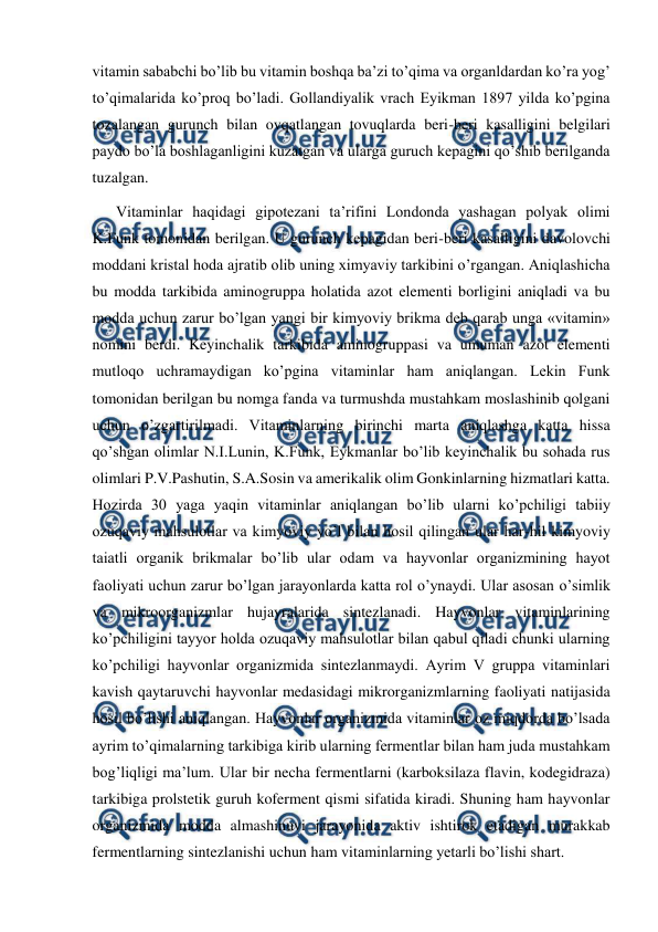  
 
vitamin sababchi bo’lib bu vitamin boshqa ba’zi to’qima va organldardan ko’ra yog’ 
to’qimalarida ko’proq bo’ladi. Gollandiyalik vrach Eyikman 1897 yilda ko’pgina 
tozalangan gurunch bilan ovqatlangan tovuqlarda beri-beri kasalligini belgilari 
paydo bo’la boshlaganligini kuzatgan va ularga guruch kepagini qo’shib berilganda 
tuzalgan.  
Vitaminlar haqidagi gipotezani ta’rifini Londonda yashagan polyak olimi 
K.Funk tomonidan berilgan. U gurunch kepagidan beri-beri kasalligini davolovchi 
moddani kristal hoda ajratib olib uning ximyaviy tarkibini o’rgangan. Aniqlashicha 
bu modda tarkibida aminogruppa holatida azot elementi borligini aniqladi va bu 
modda uchun zarur bo’lgan yangi bir kimyoviy brikma deb qarab unga «vitamin» 
nomini berdi. Keyinchalik tarkibida aminogruppasi va umuman azot elementi 
mutloqo uchramaydigan ko’pgina vitaminlar ham aniqlangan. Lekin Funk 
tomonidan berilgan bu nomga fanda va turmushda mustahkam moslashinib qolgani 
uchun o’zgartirilmadi. Vitaminlarning birinchi marta aniqlashga katta hissa 
qo’shgan olimlar N.I.Lunin, K.Funk, Eykmanlar bo’lib keyinchalik bu sohada rus 
olimlari P.V.Pashutin, S.A.Sosin va amerikalik olim Gonkinlarning hizmatlari katta. 
Hozirda 30 yaga yaqin vitaminlar aniqlangan bo’lib ularni ko’pchiligi tabiiy 
ozuqaviy mahsulotlar va kimyoviy yo’l bilan hosil qilingan ular har-hil kimyoviy 
taiatli organik brikmalar bo’lib ular odam va hayvonlar organizmining hayot 
faoliyati uchun zarur bo’lgan jarayonlarda katta rol o’ynaydi. Ular asosan o’simlik 
va mikroorganizmlar hujayralarida sintezlanadi. Hayvonlar vitaminlarining 
ko’pchiligini tayyor holda ozuqaviy mahsulotlar bilan qabul qiladi chunki ularning 
ko’pchiligi hayvonlar organizmida sintezlanmaydi. Ayrim V gruppa vitaminlari 
kavish qaytaruvchi hayvonlar medasidagi mikrorganizmlarning faoliyati natijasida 
hosil bo’lishi aniqlangan. Hayvonlar organizmida vitaminlar oz miqdorda bo’lsada 
ayrim to’qimalarning tarkibiga kirib ularning fermentlar bilan ham juda mustahkam 
bog’liqligi ma’lum. Ular bir necha fermentlarni (karboksilaza flavin, kodegidraza) 
tarkibiga prolstetik guruh koferment qismi sifatida kiradi. Shuning ham hayvonlar 
organizmida modda almashinuvi jarayonida aktiv ishtirok etadigan murakkab 
fermentlarning sintezlanishi uchun ham vitaminlarning yetarli bo’lishi shart. 

