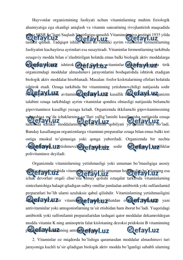  
 
Hayvonlar organizmining faoliyati uchun vitaminlarning muhim fiziologik 
ahamiyatiga ega ekanligi aniqlash va vitamin sanoatining rivojlantirish maqsadida 
sobiq SSSR Sg’liqni Saqlash Vazirligiga qarashli Vitaminologiya instituti 1935 yilda 
tashkil qilindi. Тadqiqot ishlari shuni ko’rsatdiki ayrim vitaminlar fermentlarning 
faoliyatini kuchaytirsa ayrimlari esa susaytiradi. Vitaminlar fermentlarning tarkibida 
ozuqaviy modda bilan o’zlashtirilgan holatda emas balki biologik aktiv moddalarga 
aylangan holatda ishtirok etadi. Demak vitaminlar ma’lum darajada tirik 
organizmdagi moddalar almashinuvi jarayonlarini boshqarishda ishtirok etadigan 
biologik aktiv moddalar hisoblanadi. Masalan: fosfor kislotalarining efirlari holatida 
ishtirok etadi. Ozuqa tarkibida bir vitaminning yetishmovchiligi natijasida sodir 
bo’ladigan kasallik avitaminoz deyiladi va bu kasallik ham uchraydi. Organizm 
talabini ozuqa tarkibidagi ayrim vitaminlar qondira olmasligi natijasida birlamchi 
gipovitaminoz kasalligi yuzaga keladi. Organizmda ikkilamchi gipovitaminozning 
uchrashiga me’da ichaklarning yo’llari yallig’lanishi kasallanisha natijasida ozuqa 
tarkibida kerakli moddalarning so’rib olishi qobilyati yo’qolishi saba bo’ladi. 
Bunday kasallangan organizmlarga vitaminni preparatlar ozuqa bilan emas balki teri 
ostiga muskul to’qimasiga yoki qonga yuboriladi. Organizmda bir nechta 
vitaminlarning 
yetishmovchiligi 
natijasida 
sodir 
bo’ladigan 
kasalliklar 
polivitaminoz deyiladi. 
Organizmda vitaminlarning yetishmasligi yoki umuman bo’lmasligiga asosiy 
sabalar ozuqa tarkibida vitaminlarningkm yoki umuman bo’lmasligi ba’zilarning esa 
ichak devorlari orqali chso’rila olmay qolishi ozuqalar tarkibida vitaminlarning 
sintezlanishiga halaqit qiladigan salbiy omillar jumladan antibiotik yoki sulfanilamid 
preparatlari bo’lib ularni uzuluksiz qabul qilishdir. Vitaminlarning yetishmasligini 
sabablari ba’zi bir vitaminlarga tarkibiy jihatdan o’xshash brikmalar yani 
antivitaminlar yoki antogonistlarning ta’sir etishidan ham iborat bo’ladi. Yuqoridagi 
antibiotik yoki sulfonilamit preparatlaridan tashqari qator moddalar dekamroldegan 
modda vitamin K ning aminoptrin falat kislotaning dezoksi pridoksin B vitaminning 
pritiamini B vitaminning antogenistlaridir. 
2. Vitaminlar oz miqdorda bo’lishiga qaramasdan moddalar almashinuvi turi 
jarayoniga kuchli ta’sir qiladigan biologik aktiv modda bo’lganligi sababli ularning 
