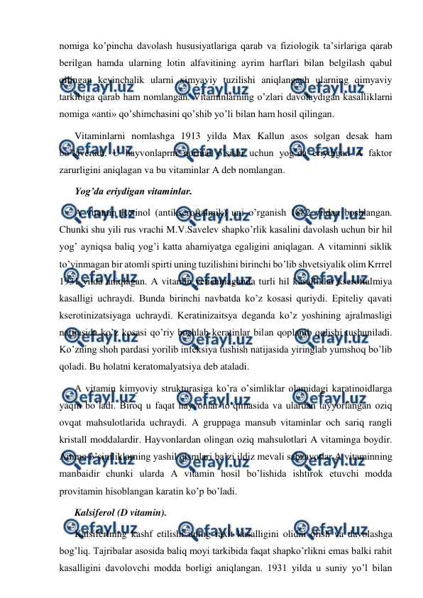  
 
nomiga ko’pincha davolash hususiyatlariga qarab va fiziologik ta’sirlariga qarab 
berilgan hamda ularning lotin alfavitining ayrim harflari bilan belgilash qabul 
qilingan keyinchalik ularni ximyaviy tuzilishi aniqlangach ularning qimyaviy 
tarkibiga qarab ham nomlangan. Vitaminlarning o’zlari davolaydigan kasalliklarni 
nomiga «anti» qo’shimchasini qo’shib yo’li bilan ham hosil qilingan. 
Vitaminlarni nomlashga 1913 yilda Max Kallun asos solgan desak ham 
bo’laveradi. U hayvonlaprni normal o’sishi uchun yog’da eriydigan A faktor 
zarurligini aniqlagan va bu vitaminlar A deb nomlangan.  
Yog’da eriydigan vitaminlar. 
A vitamin Retinol (antikseroftalmik) uni o’rganish 1882 yildan boshlangan. 
Chunki shu yili rus vrachi M.V.Savelev shapko’rlik kasalini davolash uchun bir hil 
yog’ ayniqsa baliq yog’i katta ahamiyatga egaligini aniqlagan. A vitaminni siklik 
to’yinmagan bir atomli spirti uning tuzilishini birinchi bo’lib shvetsiyalik olim Krrrel 
1931 yilda aniqlagan. A vitamin yetishmaganda turli hil kasalliklar kseroftalmiya 
kasalligi uchraydi. Bunda birinchi navbatda ko’z kosasi quriydi. Epiteliy qavati 
kserotinizatsiyaga uchraydi. Keratinizaitsya deganda ko’z yoshining ajralmasligi 
natijasida ko’z kosasi qo’riy boshlab keratinlar bilan qoplanib qolishi tushuniladi. 
Ko’zning shoh pardasi yorilib infeksiya tushish natijasida yiringlab yumshoq bo’lib 
qoladi. Bu holatni keratomalyatsiya deb ataladi. 
A vitamin kimyoviy strukturasiga ko’ra o’simliklar olamidagi karatinoidlarga 
yaqin bo’ladi. Biroq u faqat hayvonlar to’qimasida va ulardan tayyorlangan oziq 
ovqat mahsulotlarida uchraydi. A gruppaga mansub vitaminlar och sariq rangli 
kristall moddalardir. Hayvonlardan olingan oziq mahsulotlari A vitaminga boydir. 
Ammo o’simliklarning yashil qismlari ba’zi ildiz mevali sabzavotlar A vitaminning 
manbaidir chunki ularda A vitamin hosil bo’lishida ishtirok etuvchi modda 
provitamin hisoblangan karatin ko’p bo’ladi. 
Kalsiferol (D vitamin). 
Kalsiferlning kashf etilishi uning raxit kasalligini olidni olish va davolashga 
bog’liq. Тajribalar asosida baliq moyi tarkibida faqat shapko’rlikni emas balki rahit 
kasalligini davolovchi modda borligi aniqlangan. 1931 yilda u suniy yo’l bilan 
