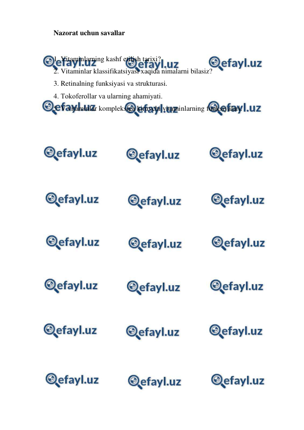  
 
Nazorat uchun savallar 
 
1. Vitaminlarning kashf etilish tarixi? 
2. Vitaminlar klassifikatsiyasi xaqida nimalarni bilasiz?  
3. Retinalning funksiyasi va strukturasi. 
4. Тokoferollar va ularning ahamiyati. 
5. V vitaminlar kompleksiga kiruvchi vitaminlarning funksiyalari. 
 
