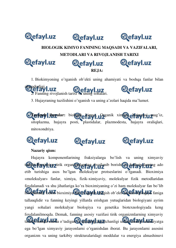  
 
 
 
 
 
BIOLOGIK KIMYO FANINING MAQSADI VA VAZIFALARI, 
METODLARI VA RIVOJLANISH TARIXI 
 
REJA: 
1. Biokimyoning o’rganish ob’ekti uning ahamiyati va boshqa fanlar bilan 
aloqadorligi. 
2. Fanning rivojlanish tarixi va uning sohalari. 
3. Hujayraning tuzilishini o’rganish va uning a’zolari haqida ma’lumot. 
 
Tayanch iboralar: biologik kimyo, Organik ximiya, hujayrasi mag’iz, 
sitoplazma, hujayra posti, plastidalar, plazmodesta, hujayra oraliqlari, 
mitoxondriya. 
 
 
Nazariy qism: 
Hujayra komponentlarining fraksiyalarga bo’lish va uning ximyaviy 
tarkibi.Bioximiya tirik organizmlarning rivojlanib borishi va funksiyalarning ado 
etib turishiga asos bo’lgan molekulyar protseslarini o’rganadi. Bioximiya 
«molekulyar» fanlar, ximiya, fizik-ximiyaviy, molekulyar fizik metodlaridan 
foydalanadi va shu jihatlariga ko’ra bioximiyaning o’zi ham molekulyar fan bo’lib 
hisoblanadi. Lekin bioximiya fani o’rganib chiqish ob’ekti asosan biologiya faniga 
tallauqlidir va fanning keyingi yillarda erishgan yutuqlaridan biologiyani ayrim 
yangi sohalari molekulyar biologiya va genetika biotexnologiyada keng 
foydalanilmoqda. Demak, fanning asosiy vazifasi tirik organizmlarning ximyaviy 
tarkibi hamda ularda o’tadigan va ularning hayotchanligi uchun muhim ahamiyatga 
ega bo’lgan ximyaviy jarayonlarni o’rganishdan iborat. Bu jarayonlarni asosini 
organizm va uning tarkibiy strukturalaridagi moddalar va energiya almashinuvi 
