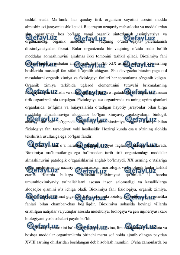  
 
tashkil etadi. Ma’lumki har qanday tirik organizm xayotini asosini modda 
almashinuvi jarayoni tashkil etadi. Bu jarayon ozuqaviy mahsulotlar va moddalardan 
shu organizmga hos bo’lgan yangi organik sintezlanish assimlyatsiya va 
organizmdagi organik moddalar bir vaqtning o’zida qayta parchalanish 
dissimlyatsiyadan iborat. Bular organizmda bir vaqtning o’zida sodir bo’lib 
moddalar aomashinuvini ajralmas ikki tomonini tashkil qiladi. Bioximiya fani 
boshqa fanlarga nisbatan ancha yosh fan bo’lib XIX asrning oxiri va XX asrning 
boshlarida mustaqil fan sifatida ajralib chiqgan. Shu davrgacha bioximiyaga oid 
masalalarni organik ximiya va fiziologiya fanlari har tomonlama o’rganib kelgan. 
Organik 
ximiya 
tarkibida 
uglerod 
elementinini 
tutuvchi 
brikmalarning 
hususiyatlarini tuzilishi va sintez qilish yo’llarini o’rgatadi. Bu moddalar esa asosan 
tirik organizmlarda tarqalgan. Fiziologiya esa organizmda va uning ayrim qismlari 
organlarida, to’fqima va hujayralarida o’tadigan hayotiy jarayonlar bilan birga 
moddalar almashinuviga aloqadaor bo’lgan ximyaviy reaksiyalarni biologik 
ahamiyatini ham o’rganadi. Shunday qilib bioximiya organik ximiya bilan 
fiziologiya fani taraqqiyoti yoki hosilasidir. Hozirgi kunda esa u o’zining alohida 
tekshirish usullariga ega bo’lgan fandir. 
Bioximiya fani o’z harakteri jihatdan tibbiyot faglari jumlasiga ham kiradi. 
Bioximiya ma’lumotlariga ega bo’lmasdan turib tirik organizmdagi moddalar 
almashinuvini patologik o’zgarishlarini anglab bo’lmaydi. XX asrning o’rtalariga 
qadar meditsinaning nazariy negizini asosan morfologik va fiziologik fanlar tashkil 
etardi. 
Hozirda 
bularga 
meditsina 
bioximiyasi 
qo’shildi. 
U 
barcha 
umumbioximiyaviy yo’nalishlarni asosan inson salomatligi va kasalliklarga 
aloqadjor qismini o’z ichiga oladi. Bioximiya fani fiziologiya, organik ximiya, 
farmokologiya, mehnat gigenasi, fizkultura, mikrobiologiya, veterinariya, genetika 
fanlari bilan chambar-chas bog’liqdir. Bioximiya sohasida keyingi yillarda 
erishilgan natijalar va yutuqlar asosida molekulyar biologiya va gen injineriyasi kabi 
biologiyani yosh sohalari paydo bo’ldi.  
2. Bioximiya tarixini ba’zi birikmalar mochevina, limon kislota, olma kislota va 
boshqa moddalar organizmlarda birinchi marta sof holda ajratib olingan paytdan 
XVIII asrning ohirlaridan boshlangan deb hisoblash mumkin. O’sha zamonlarda bu 
