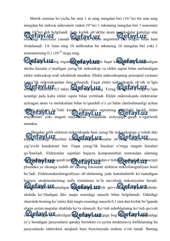  
 
Metrik sistema bo’yicha bir mm 1 m ning mingdan biri (10-3m) bir mm ning 
mingdan bir mikron mikrometr (mkm 10-6m) 1 mkmning mingdan biri 1 nonometr 
(nm 10-9m) deb belgilandi. Juda kichik ob’ektlar atom molekulalar kattaligi ular 
orasidagi masofalar yanada kichikroq o’lcham angistrom (A) belgisi bilan ham 
ifodalanadi. 1A 1mm ning 10 milliondan bir mkmning 10 mingdan biri yoki 1 
nonometrning 0,1 (10-10 m)ga teng. 
Hujayra va uning organellarining tuzilishini faqat kattalashtirib ko’rsatadigan 
shisha linzalar o’rnatilgan yorug’lik mikraskop va elektr oqimi bilan nurlatadigan 
elektr mikraskop orali tekshirish mumkin. Elektr mikroskopning prinsipial sxemasi 
yorug’lik mikroskopidan farq qilmaydi. Faqat elektr mikroskopda ob’etk to’lqin 
uzunligi taxminan 0,5 mkm yani 50 mm ga teng. Yorug’lik nurlari o’rniga to’lqin 
uzunligi juda kalta elektr oqimi bilan yoritiladi. Elektr mikroskopda elektronlar 
uchragan atom va molekulalar bilan to’qnashib o’z yo’lidan chetlashmasligi uchun 
albatta vaakum bo’lishi kerak. Elektronlar oqimining yo’nilishi kuchli elektr 
maydonlari yoki magnit maydonlari yordamida extiyojiga qarab o’zgartirish 
mumkin. 
 Shunday qilib elektron mikroskopda ham yorug’lik mikroskopiga o’xshab ikki 
nuqta orasidagi masofani kattalashtiradigan linzalar ob’ektiv okulyar nurlarini 
yig’uvchi kondensari bor. Faqat yorug’lik linzalari o’rniga magnit linzalari 
qo’llaniladi. Elektronlar oqimlari hujayra komponentlari tomonidan ularning 
tig’izligidagi farqqa qarab turlicha yutilishi kesikdan o’tishi va qaytarilishi fotosezgir 
plastinka yo ekranga tushib ob’ektning fotosurati elektron mikrofotografiyasi hosil 
bo’ladi. Elektromikrofotografiyasi ob’ektlarning juda kattalashtirib ko’rsatadigan 
hujayra strukturalarining nafis tizimlarini to’la tasvirlash imkoniyatini beradi. 
Kattalashtirib ko’rsatadigan asboblarning ko’rish quvvati yaqin turgan alohida-
alohida ko’riladigan ikki nuqta orasidagi masofa bilan belgilanadi. Odatdagi 
sharoitda bizning ko’zimiz ikki nuqta orasidagi masofa 0,1 mm dan kichik bo’lganda 
ularni ayrim nuqtalar shaklida ko’ra olmaydi. Ko’rish asboblarining ko’rish quvvati 
esa ob’ektivga yo’naltirilgan nur to’lqini uzunligiga bog’liq bo’ladi. Hujayradagi 
ro’y beradigan jarayonlarni qanday borishini va ayrim strukturaviy birliklarning bu 
jarayonlarda ishtirokini aniqlash ham bioximiyada muhim o’rin tutadi. Buning 
