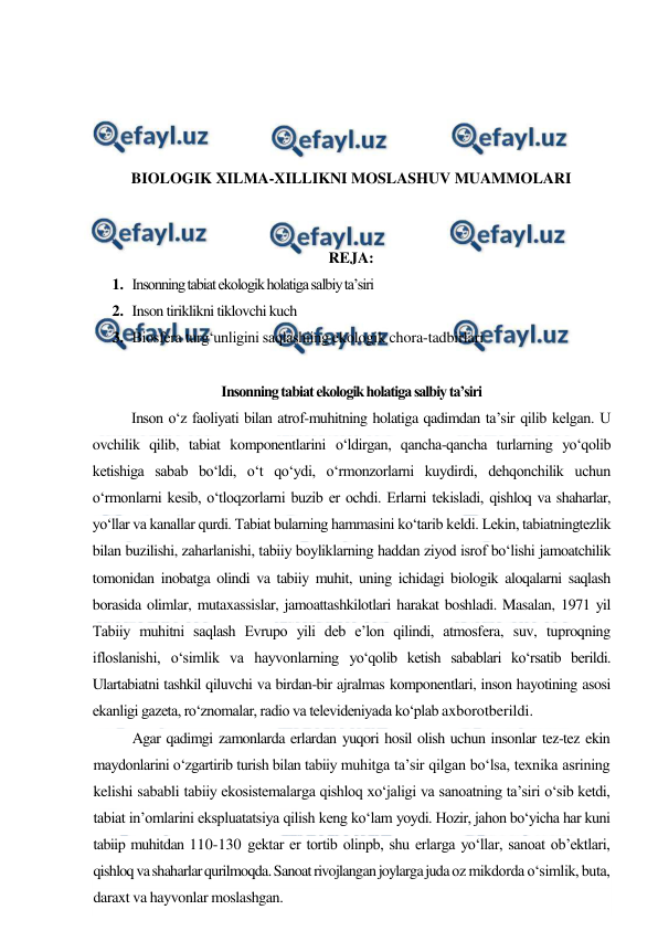  
 
 
 
 
 
BIOLOGIK XILMA-XILLIKNI MOSLASHUV MUAMMOLARI 
 
 
REJA: 
1. Insonning tabiat ekologik holatiga salbiy ta’siri 
2. Inson tiriklikni tiklovchi kuch 
3. Biosfera turg‘unligini saqlashiing ekologik chora-tadbirlari 
 
Insonning tabiat ekologik holatiga salbiy ta’siri 
Inson o‘z faoliyati bilan atrof-muhitning holatiga qadimdan ta’sir qilib kelgan. U 
ovchilik qilib, tabiat komponentlarini o‘ldirgan, qancha-qancha turlarning yo‘qolib 
ketishiga sabab bo‘ldi, o‘t qo‘ydi, o‘rmonzorlarni kuydirdi, dehqonchilik uchun 
o‘rmonlarni kesib, o‘tloqzorlarni buzib er ochdi. Erlarni tekisladi, qishloq va shaharlar, 
yo‘llar va kanallar qurdi. Tabiat bularning hammasini ko‘tarib keldi. Lekin, tabiatningtezlik 
bilan buzilishi, zaharlanishi, tabiiy boyliklarning haddan ziyod isrof bo‘lishi jamoatchilik 
tomonidan inobatga olindi va tabiiy muhit, uning ichidagi biologik aloqalarni saqlash 
borasida olimlar, mutaxassislar, jamoattashkilotlari harakat boshladi. Masalan, 1971 yil 
Tabiiy muhitni saqlash Evrupo yili deb e’lon qilindi, atmosfera, suv, tuproqning 
ifloslanishi, o‘simlik va hayvonlarning yo‘qolib ketish sabablari ko‘rsatib berildi. 
Ulartabiatni tashkil qiluvchi va birdan-bir ajralmas komponentlari, inson hayotining asosi 
ekanligi gazeta, ro‘znomalar, radio va televideniyada ko‘plab axborotberildi. 
Agar qadimgi zamonlarda erlardan yuqori hosil olish uchun insonlar tez-tez ekin 
maydonlarini o‘zgartirib turish bilan tabiiy muhitga ta’sir qilgan bo‘lsa, texnika asrining 
kelishi sababli tabiiy ekosistemalarga qishloq xo‘jaligi va sanoatning ta’siri o‘sib ketdi, 
tabiat in’omlarini ekspluatatsiya qilish keng ko‘lam yoydi. Hozir, jahon bo‘yicha har kuni 
tabiip muhitdan 110-130 gektar er tortib olinpb, shu erlarga yo‘llar, sanoat ob’ektlari, 
qishloq va shaharlar qurilmoqda. Sanoat rivojlangan joylarga juda oz mikdorda o‘simlik, buta, 
daraxt va hayvonlar moslashgan. 
