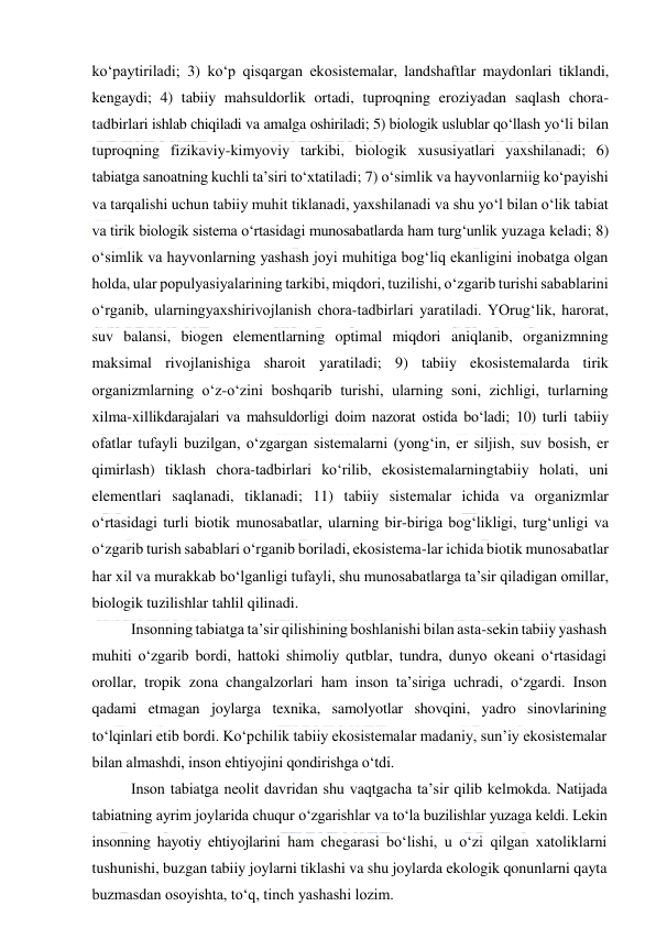  
 
ko‘paytiriladi; 3) ko‘p qisqargan ekosistemalar, landshaftlar maydonlari tiklandi, 
kengaydi; 4) tabiiy mahsuldorlik ortadi, tuproqning eroziyadan saqlash chora-
tadbirlari ishlab chiqiladi va amalga oshiriladi; 5) biologik uslublar qo‘llash yo‘li bilan 
tuproqning fizikaviy-kimyoviy tarkibi, biologik xususiyatlari yaxshilanadi; 6) 
tabiatga sanoatning kuchli ta’siri to‘xtatiladi; 7) o‘simlik va hayvonlarniig ko‘payishi 
va tarqalishi uchun tabiiy muhit tiklanadi, yaxshilanadi va shu yo‘l bilan o‘lik tabiat 
va tirik biologik sistema o‘rtasidagi munosabatlarda ham turg‘unlik yuzaga keladi; 8) 
o‘simlik va hayvonlarning yashash joyi muhitiga bog‘liq ekanligini inobatga olgan 
holda, ular populyasiyalarining tarkibi, miqdori, tuzilishi, o‘zgarib turishi sabablarini 
o‘rganib, ularningyaxshirivojlanish chora-tadbirlari yaratiladi. YOrug‘lik, harorat, 
suv balansi, biogen elementlarning optimal miqdori aniqlanib, organizmning 
maksimal rivojlanishiga sharoit yaratiladi; 9) tabiiy ekosistemalarda tirik 
organizmlarning o‘z-o‘zini boshqarib turishi, ularning soni, zichligi, turlarning 
xilma-xillikdarajalari va mahsuldorligi doim nazorat ostida bo‘ladi; 10) turli tabiiy 
ofatlar tufayli buzilgan, o‘zgargan sistemalarni (yong‘in, er siljish, suv bosish, er 
qimirlash) tiklash chora-tadbirlari ko‘rilib, ekosistemalarningtabiiy holati, uni 
elementlari saqlanadi, tiklanadi; 11) tabiiy sistemalar ichida va organizmlar 
o‘rtasidagi turli biotik munosabatlar, ularning bir-biriga bog‘likligi, turg‘unligi va 
o‘zgarib turish sabablari o‘rganib boriladi, ekosistema-lar ichida biotik munosabatlar 
har xil va murakkab bo‘lganligi tufayli, shu munosabatlarga ta’sir qiladigan omillar, 
biologik tuzilishlar tahlil qilinadi. 
Insonning tabiatga ta’sir qilishining boshlanishi bilan asta-sekin tabiiy yashash 
muhiti o‘zgarib bordi, hattoki shimoliy qutblar, tundra, dunyo okeani o‘rtasidagi 
orollar, tropik zona changalzorlari ham inson ta’siriga uchradi, o‘zgardi. Inson 
qadami etmagan joylarga texnika, samolyotlar shovqini, yadro sinovlarining 
to‘lqinlari etib bordi. Ko‘pchilik tabiiy ekosistemalar madaniy, sun’iy ekosistemalar 
bilan almashdi, inson ehtiyojini qondirishga o‘tdi. 
Inson tabiatga neolit davridan shu vaqtgacha ta’sir qilib kelmokda. Natijada 
tabiatning ayrim joylarida chuqur o‘zgarishlar va to‘la buzilishlar yuzaga keldi. Lekin 
insonning hayotiy ehtiyojlarini ham chegarasi bo‘lishi, u o‘zi qilgan xatoliklarni 
tushunishi, buzgan tabiiy joylarni tiklashi va shu joylarda ekologik qonunlarni qayta 
buzmasdan osoyishta, to‘q, tinch yashashi lozim. 
