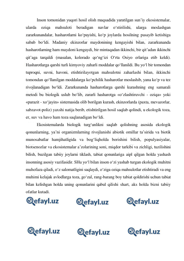  
 
Inson tomonidan yuqori hosil olish maqsadida yaratilgan sun’iy ekosistemalar, 
ularda 
oziqa 
mahsuloti 
beradigan 
navlar 
o‘stirilishi, 
ularga 
moslashgan 
zararkunandalar, hasharotlarni ko‘payishi, ko‘p joylarda hosilning pasayib ketishiga 
sabab bo‘ldi. Madaniy ekinzorlar maydonining kengayishi bilan, zararkunanda 
hasharotlarning ham maydoni kengaydi, bir mintaqadan ikkinchi, bir qit’adan ikkinchi 
qit’aga tarqaldi (masalan, kolorado qo‘ng‘izi O‘rta Osiyo erlariga etib keldi). 
Hasharotlarga qarshi turli kimyoviy zaharli moddalar qo‘llanildi. Bu yo‘l bir tomondan 
tuproqni, suvni, havoni, etishtirilayotgan mahsulotni zaharlashi bilan, ikkinchi 
tomondan qo‘llanilgan moddalarga ko‘pchilik hasharotlar moslashib, yana ko‘p va tez 
rivojlanadigan bo‘ldi. Zararkunanda hasharotlarga qarshi kurashning eng samarali 
metodi bu biologik uslub bo‘lib, zararli hasharotga «o‘zlashtiruvchi - oziqa» yoki 
«parazit - xo‘jayin» sistemasida olib borilgan kurash, ekinzorlarda (paxta, mevazorlar, 
sabzavot-poliz) yaxshi natija berib, etishtirilgan hosil saqlab qolindi, u ekologik toza, 
er, suv va havo ham toza saqlanadigan bo‘ldi. 
Ekosistemalarda biologik turg‘unlikni saqlab qolishning asosida ekologik 
qonunlarning, ya’ni organizmlarning rivojlanishi abiotik omillar ta’sirida va biotik 
munosabatlar hamjihatligida va bog‘liqholda borishini bilish, populyasiyalar, 
biotsenozlar va ekosistemalar a’zolarining soni, miqdor tarkibi va zichligi, tuzilishini 
bilish, buzilgan tabiiy joylarni tiklash, tabiat qonunlariga aipl qilgan holda yashash 
insonning asosiy vazifasidir. SHu yo‘l bilan inson o‘zi yashab turgan ekologik muhitni 
muhofaza qiladi, o‘z salomatligini saqlaydi, o‘ziga oziqa mahsulotlar etishtiradi va eng 
muhimi kelajak avlodlarga toza, go‘zal, rang-barang boy tabiat qoldirishi uchun tabiat 
bilan kelishgan holda uning qonunlarini qabul qilishi shart, aks holda bizni tabiiy 
ofatlar kutadi. 
 
