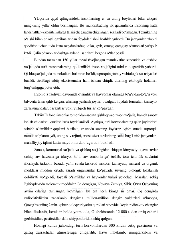  
 
YUqorida qayd qilinganidek, insonlarning er va uning boyliklari bilan aloqasi 
ming-ming yillar oldin boshlangan. Bu munosabatning ilk qadamlarida insonning katta 
landshaftlar - ekosistemalarga ta’siri chegaradan chiqmagan, sezilarli bo‘lmagan. Texnikaning 
o‘sishi bilan er osti qazilmalaridan foydalanishni boshlab yubordi. Bu jarayonlar talabini 
qondirish uchun juda katta maydonlardagi jo‘ka, grab, zarang, qarag‘ay o‘rmonlari yo‘qolib 
ketdi. Qalin o‘rmonlar dashtga aylandi, u erlarni begona o‘tlar bosdi. 
Bundan taxminan 150 yillar avval rivojlangan mamlakatlar sanoatida va qishloq 
xo‘jaligida turli mashinalarning qo‘llanilishi inson xo‘jaligini tubdan o‘zgartirib yubordi. 
Qishloq xo‘jaligida monokultura hukmron bo‘ldi, tuproqning tabiiy va biologik xususiyatlari 
buzildi, atrofdagi tabiiy ekosistemalar ham ishdan chiqdi, ularning ekologik holatlari, 
turg‘unligiga putur etdi. 
Inson o‘z faoliyati davomida o‘simlik va hayvonlar olamiga to‘g‘ridan-to‘g‘ri yoki 
bilvosita ta’sir qilib kelgan, ularning yashash joylari buzilgan, foydali formalari kamayib, 
zararkunandalar, parazitlar yoki yirtqich turlar ko‘paygan. 
Tabiiy Er fondi insonlar tomonidan asosan qishloq va o‘rmon xo‘jaligi hamda sanoat 
ishlab chiqarishi, qurilishlarda foydalaniladi. Ayniqsa, turli korxonalarning qalin joylashishi 
sababli o‘simliklar qoplami buziladi, er ustida suvning foydasiz oqishi ortadi, tuproqda 
namlik to‘planmaydi, uning suv rejimi, er osti sizot suvlarining sathi, bug‘lanish jarayonlari, 
mahalliy joy iqlimi katta maydonlarda o‘zgaradi, buziladi. 
Sanoat, kommunal xo‘jalik va qishloq xo‘jaligidan chiqqan kimyoviy oqava suvlar 
ochiq suv havzalariga (daryo, ko‘l, suv omborlariga) tushib, toza ichimlik suvlarini 
ifloslaydi, tarkibini buzadi, ya’ni suvda kislorod mikdori kamayadi, mineral va organik 
moddalar miqdori ortadi, zararli organizmlar ko‘payadi, suvning biologik tozalanish 
qobiliyati yo‘qoladi, foydali o‘simliklar va hayvonlar turlari yo‘qoladi. Masalan, sobiq 
Itgifoqdavrida radioaktiv moddalar Oq dengizga, Novaya Zemlya, Sibir, O‘rta Osiyoning 
ayrim erlariga tashlangan, ko‘milgan. Bu esa hech kimga sir emas, Oq dengizda 
radioaktivlikdan zaharlanib dengizda million-million dengiz yulduzlari o‘lmoqda, 
Qozog‘istoniing 2 mln. gektar o‘tloqzori yadro qurollari sinovidai keyin radioaktiv changlar 
bilan ifloslanib, keraksiz holda yotmoqda, O‘zbekistonda 12 000 t. dan ortiq zaharli 
gerbitsidlar, pestitsidlar dala shiyponlarida ochiq qolgan. 
Hozirgi kunda jahondagi turli korxonalardan 300 xildan ortiq gazsimon va 
qattiq zarrachalar atmosferaga chiqarilib, havo ifloslanib, uningtarkibini va 
