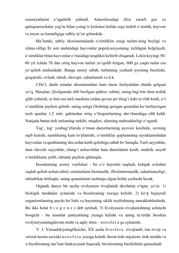  
 
xususiyatlarini 
o‘zgartirib 
yubordi. 
Atmosferadagi 
iflos 
zararli 
gaz 
va 
qattiqzarrachalar yog‘in bilan yomg‘ir kislotasi holida erga tushib o‘simlik, hayvon 
va inson sa-lomatligiga salbiy ta’sir qilmokda. 
Ma’lumki, tabiiy ekosistemalarda o‘simliklar oziqa turlari-ning boyligi va 
xilma-xilligi Er usti muhitidagi hayvonlar populyasiyasining zichligini belgilaydi, 
o‘simliklar bilan hayvonlar o‘rtasidagi tenglikni keltirib chiqaradi. Lekin keyingi 50-
60 yil ichida 76 dan ortiq hayvon turlari yo‘qolib ketgan, 600 ga yaqin turlar esa 
yo‘qolish arafasidadir. Bunga asosiy sabab, turlarning yashash joyining buzilishi, 
qisqarishi, ovlash, tutish, shovqin, zaharlanish va h.k. 
CHo‘l, dasht zonalar ekosistemalari ham inson faoliyatidan chetda qolgani 
yo‘q. Masalan, Qizilqumda olib borilgan qidiruv ishlari, uning bag‘rini ilma-teshik 
qilib yubordi, er beti esa turli mashina izidan qovun po‘stlog‘i kabi to‘rlab ketdi, o‘t 
o‘simliklar payhon qilinib, uning ustiga Orolning qurigan qismidan ko‘tarilayotgan 
tuzli qumlar 1,5 mln. gektardan ortiq o‘tloqzorlarning sho‘rlanishiga olib keldi. 
Natijada butun tirik turlarning tarkibi, miqdori, ularning mahsuldorligi o‘zgardi. 
Tog‘, tog‘ yonbag‘irlarida o‘rmon daraxtlarining ayovsiz kesilishi, suvning 
oqib ketishi, namlikning kam to‘planishi, o‘simliklar qoplamining siyraklanishidan 
hayvonlar va qushlarning shu erdan ketib qolishiga sabab bo‘lmoqda. Turli sayyohlar, 
dam oluvchi sayyohlar, chang‘i uchuvchilar buta daraxtlarini kesib, sindirib, noyob 
o‘simliklarni yulib, tabiatni payhon qilmoqda. 
Insonlarning asosiy vazifalari - bu o‘z hayotini saqlash, kelajak avlodini 
saqlab qolish uchun tabiiy sistemalarni buzmaslik, ifloslantirmaslik, zaharlamasligi, 
tabiatbilan ittifoqda, uning qonunlarini inobatga olgan holda yashashi kerak. 
Organik dunyo bir necha evolyusion rivojlanish davrlarini o‘tgan, ya’ni: 1) 
biologik moddalar aylanishi va biosferaning yuzaga kelishi. 2) ko‘p hujayrali 
organizmlarning paydo bo‘lishi va hayotning siklik tuzilishining murakkablashishi. 
Bu ikki holat b i o g e n e z deb aytiladi. 3) Evolyusion rivojlanishning uchinchi 
bosqichi - bu insonlar jamiyatining yuzaga kelishi va uning ta’sirida biosfera 
evolyusiyasiningdavom etishi va aqliy sfera – noosfer a ga aylanishi. 
V. I. Vernadskiyningfikricha, XX asrda biosfera rivojlanib, fan rivoji va 
sotsial tuzum asosida n oos f er a  yuzaga keladi. Inson tirik orgaiizm, tirik modda va 
u biosferaning ma’lum funksiyasini bajaradi, biosferaning buzilishida qatnashadi. 
