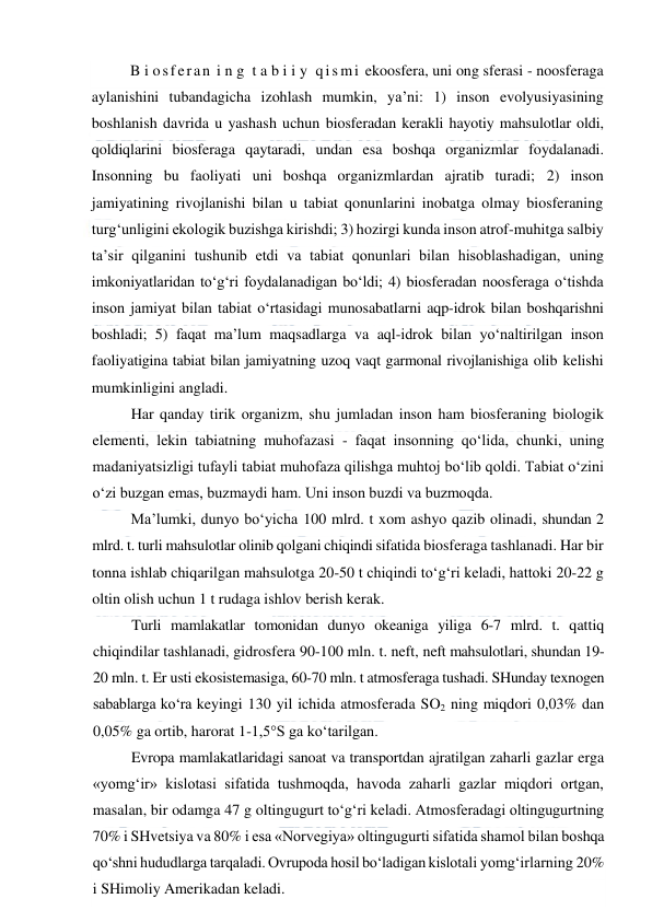  
 
B i osferan i n g  t a b i i y  qis mi  ekoosfera, uni ong sferasi - noosferaga 
aylanishini tubandagicha izohlash mumkin, ya’ni: 1) inson evolyusiyasining 
boshlanish davrida u yashash uchun biosferadan kerakli hayotiy mahsulotlar oldi, 
qoldiqlarini biosferaga qaytaradi, undan esa boshqa organizmlar foydalanadi. 
Insonning bu faoliyati uni boshqa organizmlardan ajratib turadi; 2) inson 
jamiyatining rivojlanishi bilan u tabiat qonunlarini inobatga olmay biosferaning 
turg‘unligini ekologik buzishga kirishdi; 3) hozirgi kunda inson atrof-muhitga salbiy 
ta’sir qilganini tushunib etdi va tabiat qonunlari bilan hisoblashadigan, uning 
imkoniyatlaridan to‘g‘ri foydalanadigan bo‘ldi; 4) biosferadan noosferaga o‘tishda 
inson jamiyat bilan tabiat o‘rtasidagi munosabatlarni aqp-idrok bilan boshqarishni 
boshladi; 5) faqat ma’lum maqsadlarga va aql-idrok bilan yo‘naltirilgan inson 
faoliyatigina tabiat bilan jamiyatning uzoq vaqt garmonal rivojlanishiga olib kelishi 
mumkinligini angladi. 
Har qanday tirik organizm, shu jumladan inson ham biosferaning biologik 
elementi, lekin tabiatning muhofazasi - faqat insonning qo‘lida, chunki, uning 
madaniyatsizligi tufayli tabiat muhofaza qilishga muhtoj bo‘lib qoldi. Tabiat o‘zini 
o‘zi buzgan emas, buzmaydi ham. Uni inson buzdi va buzmoqda. 
Ma’lumki, dunyo bo‘yicha 100 mlrd. t xom ashyo qazib olinadi, shundan 2 
mlrd. t. turli mahsulotlar olinib qolgani chiqindi sifatida biosferaga tashlanadi. Har bir 
tonna ishlab chiqarilgan mahsulotga 20-50 t chiqindi to‘g‘ri keladi, hattoki 20-22 g 
oltin olish uchun 1 t rudaga ishlov berish kerak. 
Turli mamlakatlar tomonidan dunyo okeaniga yiliga 6-7 mlrd. t. qattiq 
chiqindilar tashlanadi, gidrosfera 90-100 mln. t. neft, neft mahsulotlari, shundan 19-
20 mln. t. Er usti ekosistemasiga, 60-70 mln. t atmosferaga tushadi. SHunday texnogen 
sabablarga ko‘ra keyingi 130 yil ichida atmosferada SO2 ning miqdori 0,03% dan 
0,05% ga ortib, harorat 1-1,5°S ga ko‘tarilgan. 
Evropa mamlakatlaridagi sanoat va transportdan ajratilgan zaharli gazlar erga 
«yomg‘ir» kislotasi sifatida tushmoqda, havoda zaharli gazlar miqdori ortgan, 
masalan, bir odamga 47 g oltingugurt to‘g‘ri keladi. Atmosferadagi oltingugurtning 
70% i SHvetsiya va 80% i esa «Norvegiya» oltingugurti sifatida shamol bilan boshqa 
qo‘shni hududlarga tarqaladi. Ovrupoda hosil bo‘ladigan kislotali yomg‘irlarning 20% 
i SHimoliy Amerikadan keladi. 
