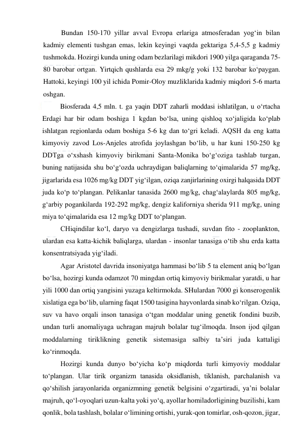  
 
Bundan 150-170 yillar avval Evropa erlariga atmosferadan yog‘in bilan 
kadmiy elementi tushgan emas, lekin keyingi vaqtda gektariga 5,4-5,5 g kadmiy 
tushmokda. Hozirgi kunda uning odam bezlarilagi mikdori 1900 yilga qaraganda 75-
80 barobar ortgan. Yirtqich qushlarda esa 29 mkg/g yoki 132 barobar ko‘paygan. 
Hattoki, keyingi 100 yil ichida Pomir-Oloy muzliklarida kadmiy miqdori 5-6 marta 
oshgan. 
Biosferada 4,5 mln. t. ga yaqin DDT zaharli moddasi ishlatilgan, u o‘rtacha 
Erdagi har bir odam boshiga 1 kgdan bo‘lsa, uning qishloq xo‘jaligida ko‘plab 
ishlatgan regionlarda odam boshiga 5-6 kg dan to‘gri keladi. AQSH da eng katta 
kimyoviy zavod Los-Anjeles atrofida joylashgan bo‘lib, u har kuni 150-250 kg 
DDTga o‘xshash kimyoviy birikmani Santa-Monika bo‘g‘oziga tashlab turgan, 
buning natijasida shu bo‘g‘ozda uchraydigan baliqlarning to‘qimalarida 57 mg/kg, 
jigarlarida esa 1026 mg/kg DDT yig‘ilgan, oziqa zanjirlarining oxirgi halqasida DDT 
juda ko‘p to‘plangan. Pelikanlar tanasida 2600 mg/kg, chag‘alaylarda 805 mg/kg, 
g‘arbiy pogankilarda 192-292 mg/kg, dengiz kaliforniya sherida 911 mg/kg, uning 
miya to‘qimalarida esa 12 mg/kg DDT to‘plangan. 
CHiqindilar ko‘l, daryo va dengizlarga tushadi, suvdan fito - zooplankton, 
ulardan esa katta-kichik baliqlarga, ulardan - insonlar tanasiga o‘tib shu erda katta 
konsentratsiyada yig‘iladi. 
Agar Aristotel davrida insoniyatga hammasi bo‘lib 5 ta element aniq bo‘lgan 
bo‘lsa, hozirgi kunda odamzot 70 mingdan ortiq kimyoviy birikmalar yaratdi, u har 
yili 1000 dan ortiq yangisini yuzaga keltirmokda. SHulardan 7000 gi konserogenlik 
xislatiga ega bo‘lib, ularning faqat 1500 tasigina hayvonlarda sinab ko‘rilgan. Oziqa, 
suv va havo orqali inson tanasiga o‘tgan moddalar uning genetik fondini buzib, 
undan turli anomaliyaga uchragan majruh bolalar tug‘ilmoqda. Inson ijod qilgan 
moddalarning tiriklikning genetik sistemasiga salbiy ta’siri juda kattaligi 
ko‘rinmoqda. 
Hozirgi kunda dunyo bo‘yicha ko‘p miqdorda turli kimyoviy moddalar 
to‘plangan. Ular tirik organizm tanasida oksidlanish, tiklanish, parchalanish va 
qo‘shilish jarayonlarida organizmning genetik belgisini o‘zgartiradi, ya’ni bolalar 
majruh, qo‘l-oyoqlari uzun-kalta yoki yo‘q, ayollar homiladorligining buzilishi, kam 
qonlik, bola tashlash, bolalar o‘limining ortishi, yurak-qon tomirlar, osh-qozon, jigar, 
