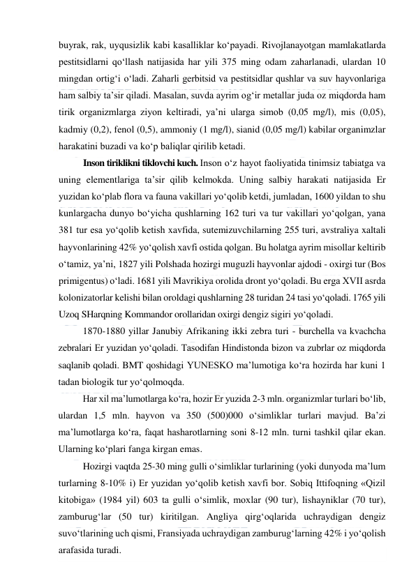  
 
buyrak, rak, uyqusizlik kabi kasalliklar ko‘payadi. Rivojlanayotgan mamlakatlarda 
pestitsidlarni qo‘llash natijasida har yili 375 ming odam zaharlanadi, ulardan 10 
mingdan ortig‘i o‘ladi. Zaharli gerbitsid va pestitsidlar qushlar va suv hayvonlariga 
ham salbiy ta’sir qiladi. Masalan, suvda ayrim og‘ir metallar juda oz miqdorda ham 
tirik organizmlarga ziyon keltiradi, ya’ni ularga simob (0,05 mg/l), mis (0,05), 
kadmiy (0,2), fenol (0,5), ammoniy (1 mg/l), sianid (0,05 mg/l) kabilar organimzlar 
harakatini buzadi va ko‘p baliqlar qirilib ketadi.  
Inson tiriklikni tiklovchi kuch. Inson o‘z hayot faoliyatida tinimsiz tabiatga va 
uning elementlariga ta’sir qilib kelmokda. Uning salbiy harakati natijasida Er 
yuzidan ko‘plab flora va fauna vakillari yo‘qolib ketdi, jumladan, 1600 yildan to shu 
kunlargacha dunyo bo‘yicha qushlarning 162 turi va tur vakillari yo‘qolgan, yana 
381 tur esa yo‘qolib ketish xavfida, sutemizuvchilarning 255 turi, avstraliya xaltali 
hayvonlarining 42% yo‘qolish xavfi ostida qolgan. Bu holatga ayrim misollar keltirib 
o‘tamiz, ya’ni, 1827 yili Polshada hozirgi muguzli hayvonlar ajdodi - oxirgi tur (Bos 
primigentus) o‘ladi. 1681 yili Mavrikiya orolida dront yo‘qoladi. Bu erga XVII asrda 
kolonizatorlar kelishi bilan oroldagi qushlarning 28 turidan 24 tasi yo‘qoladi. 1765 yili 
Uzoq SHarqning Kommandor orollaridan oxirgi dengiz sigiri yo‘qoladi. 
1870-1880 yillar Janubiy Afrikaning ikki zebra turi - burchella va kvachcha 
zebralari Er yuzidan yo‘qoladi. Tasodifan Hindistonda bizon va zubrlar oz miqdorda 
saqlanib qoladi. BMT qoshidagi YUNESKO ma’lumotiga ko‘ra hozirda har kuni 1 
tadan biologik tur yo‘qolmoqda. 
Har xil ma’lumotlarga ko‘ra, hozir Er yuzida 2-3 mln. organizmlar turlari bo‘lib, 
ulardan 1,5 mln. hayvon va 350 (500)000 o‘simliklar turlari mavjud. Ba’zi 
ma’lumotlarga ko‘ra, faqat hasharotlarning soni 8-12 mln. turni tashkil qilar ekan. 
Ularning ko‘plari fanga kirgan emas. 
Hozirgi vaqtda 25-30 ming gulli o‘simliklar turlarining (yoki dunyoda ma’lum 
turlarning 8-10% i) Er yuzidan yo‘qolib ketish xavfi bor. Sobiq Ittifoqning «Qizil 
kitobiga» (1984 yil) 603 ta gulli o‘simlik, moxlar (90 tur), lishayniklar (70 tur), 
zamburug‘lar (50 tur) kiritilgan. Angliya qirg‘oqlarida uchraydigan dengiz 
suvo‘tlarining uch qismi, Fransiyada uchraydigan zamburug‘larning 42% i yo‘qolish 
arafasida turadi. 
