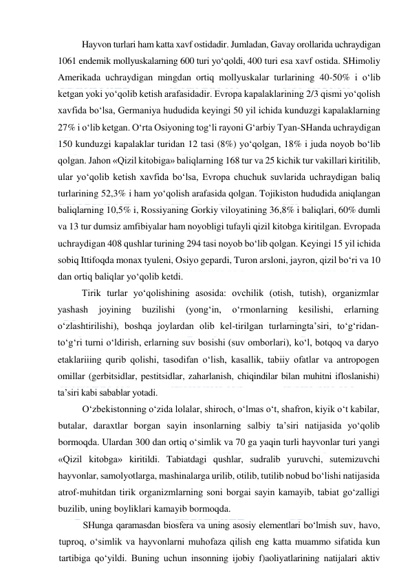  
 
Hayvon turlari ham katta xavf ostidadir. Jumladan, Gavay orollarida uchraydigan 
1061 endemik mollyuskalarning 600 turi yo‘qoldi, 400 turi esa xavf ostida. SHimoliy 
Amerikada uchraydigan mingdan ortiq mollyuskalar turlarining 40-50% i o‘lib 
ketgan yoki yo‘qolib ketish arafasidadir. Evropa kapalaklarining 2/3 qismi yo‘qolish 
xavfida bo‘lsa, Germaniya hududida keyingi 50 yil ichida kunduzgi kapalaklarning 
27% i o‘lib ketgan. O‘rta Osiyoning tog‘li rayoni G‘arbiy Tyan-SHanda uchraydigan 
150 kunduzgi kapalaklar turidan 12 tasi (8%) yo‘qolgan, 18% i juda noyob bo‘lib 
qolgan. Jahon «Qizil kitobiga» baliqlarning 168 tur va 25 kichik tur vakillari kiritilib, 
ular yo‘qolib ketish xavfida bo‘lsa, Evropa chuchuk suvlarida uchraydigan baliq 
turlarining 52,3% i ham yo‘qolish arafasida qolgan. Tojikiston hududida aniqlangan 
baliqlarning 10,5% i, Rossiyaning Gorkiy viloyatining 36,8% i baliqlari, 60% dumli 
va 13 tur dumsiz amfibiyalar ham noyobligi tufayli qizil kitobga kiritilgan. Evropada 
uchraydigan 408 qushlar turining 294 tasi noyob bo‘lib qolgan. Keyingi 15 yil ichida 
sobiq Ittifoqda monax tyuleni, Osiyo gepardi, Turon arsloni, jayron, qizil bo‘ri va 10 
dan ortiq baliqlar yo‘qolib ketdi. 
Tirik turlar yo‘qolishining asosida: ovchilik (otish, tutish), organizmlar 
yashash 
joyining 
buzilishi 
(yong‘in, 
o‘rmonlarning 
kesilishi, 
erlarning 
o‘zlashtirilishi), boshqa joylardan olib kel-tirilgan turlarningta’siri, to‘g‘ridan-
to‘g‘ri turni o‘ldirish, erlarning suv bosishi (suv omborlari), ko‘l, botqoq va daryo 
etaklariiing qurib qolishi, tasodifan o‘lish, kasallik, tabiiy ofatlar va antropogen 
omillar (gerbitsidlar, pestitsidlar, zaharlanish, chiqindilar bilan muhitni ifloslanishi) 
ta’siri kabi sabablar yotadi. 
O‘zbekistonning o‘zida lolalar, shiroch, o‘lmas o‘t, shafron, kiyik o‘t kabilar, 
butalar, daraxtlar borgan sayin insonlarning salbiy ta’siri natijasida yo‘qolib 
bormoqda. Ulardan 300 dan ortiq o‘simlik va 70 ga yaqin turli hayvonlar turi yangi 
«Qizil kitobga» kiritildi. Tabiatdagi qushlar, sudralib yuruvchi, sutemizuvchi 
hayvonlar, samolyotlarga, mashinalarga urilib, otilib, tutilib nobud bo‘lishi natijasida 
atrof-muhitdan tirik organizmlarning soni borgai sayin kamayib, tabiat go‘zalligi 
buzilib, uning boyliklari kamayib bormoqda. 
SHunga qaramasdan biosfera va uning asosiy elementlari bo‘lmish suv, havo, 
tuproq, o‘simlik va hayvonlarni muhofaza qilish eng katta muammo sifatida kun 
tartibiga qo‘yildi. Buning uchun insonning ijobiy f)aoliyatlarining natijalari aktiv 
