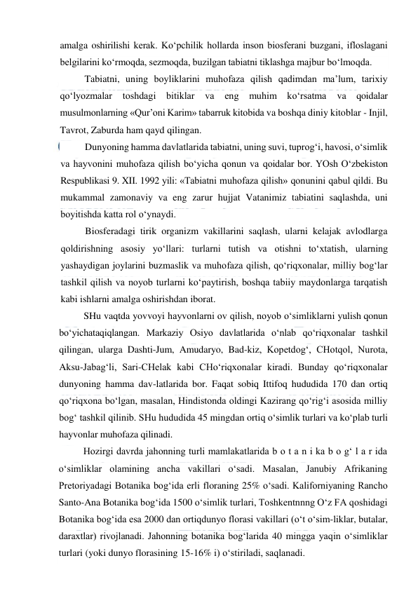  
 
amalga oshirilishi kerak. Ko‘pchilik hollarda inson biosferani buzgani, ifloslagani 
belgilarini ko‘rmoqda, sezmoqda, buzilgan tabiatni tiklashga majbur bo‘lmoqda. 
Tabiatni, uning boyliklarini muhofaza qilish qadimdan ma’lum, tarixiy 
qo‘lyozmalar 
toshdagi bitiklar va 
eng muhim ko‘rsatma 
va qoidalar 
musulmonlarning «Qur’oni Karim» tabarruk kitobida va boshqa diniy kitoblar - Injil, 
Tavrot, Zaburda ham qayd qilingan. 
Dunyoning hamma davlatlarida tabiatni, uning suvi, tuprog‘i, havosi, o‘simlik 
va hayvonini muhofaza qilish bo‘yicha qonun va qoidalar bor. YOsh O‘zbekiston 
Respublikasi 9. XII. 1992 yili: «Tabiatni muhofaza qilish» qonunini qabul qildi. Bu 
mukammal zamonaviy va eng zarur hujjat Vatanimiz tabiatini saqlashda, uni 
boyitishda katta rol o‘ynaydi. 
Biosferadagi tirik organizm vakillarini saqlash, ularni kelajak avlodlarga 
qoldirishning asosiy yo‘llari: turlarni tutish va otishni to‘xtatish, ularning 
yashaydigan joylarini buzmaslik va muhofaza qilish, qo‘riqxonalar, milliy bog‘lar 
tashkil qilish va noyob turlarni ko‘paytirish, boshqa tabiiy maydonlarga tarqatish 
kabi ishlarni amalga oshirishdan iborat. 
SHu vaqtda yovvoyi hayvonlarni ov qilish, noyob o‘simliklarni yulish qonun 
bo‘yichataqiqlangan. Markaziy Osiyo davlatlarida o‘nlab qo‘riqxonalar tashkil 
qilingan, ularga Dashti-Jum, Amudaryo, Bad-kiz, Kopetdog‘, CHotqol, Nurota, 
Aksu-Jabag‘li, Sari-CHelak kabi CHo‘riqxonalar kiradi. Bunday qo‘riqxonalar 
dunyoning hamma dav-latlarida bor. Faqat sobiq Ittifoq hududida 170 dan ortiq 
qo‘riqxona bo‘lgan, masalan, Hindistonda oldingi Kazirang qo‘rig‘i asosida milliy 
bog‘ tashkil qilinib. SHu hududida 45 mingdan ortiq o‘simlik turlari va ko‘plab turli 
hayvonlar muhofaza qilinadi. 
Hozirgi davrda jahonning turli mamlakatlarida b o t a n i ka b o g‘ l a r ida 
o‘simliklar olamining ancha vakillari o‘sadi. Masalan, Janubiy Afrikaning 
Pretoriyadagi Botanika bog‘ida erli floraning 25% o‘sadi. Kaliforniyaning Rancho 
Santo-Ana Botanika bog‘ida 1500 o‘simlik turlari, Toshkentnnng O‘z FA qoshidagi 
Botanika bog‘ida esa 2000 dan ortiqdunyo florasi vakillari (o‘t o‘sim-liklar, butalar, 
daraxtlar) rivojlanadi. Jahonning botanika bog‘larida 40 mingga yaqin o‘simliklar 
turlari (yoki dunyo florasining 15-16% i) o‘stiriladi, saqlanadi. 
