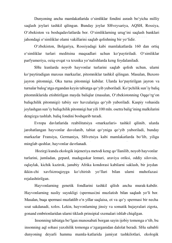  
 
Dunyoning ancha mamlakatlarida o‘simliklar fondini asrash bo‘yicha milliy 
saqlash joylari tashkil qilingan. Bunday joylar SHveysariya, AQSH, Rossiya, 
O‘zbekiston va boshqadavlatlarda bor. O‘simliklarning urug‘ini saqlash banklari 
jahondagi o‘simliklar olami vakillarini saqlab qolishning bir yo‘lidir. 
O‘zbekiston, Bolgariya, Rossiyadagi kabi mamlakatlarda 160 dan ortiq 
o‘simliklar turlari meditsina maqsadlari uchun ko‘paytiriladi. O‘simliklar 
parfyumeriya, oziq-ovqat va texnika yo‘nalishlarda keng foydalaniladi. 
SHu kunlarda noyob hayvonlar turlarini saqlab qolish uchun, ularni 
ko‘paytiradigan maxsus markazlar, pitomniklar tashkil qilingan. Masalan, Buxoro 
jayron pitomnigi, Oka turna pitomnigi kabilar. Ularda ko‘paytirilgan jayron va 
turnalar balog‘atga etgandan keyin tabiatga qo‘yib yuboriladi. Ko‘pchilik sun’iy baliq 
pitomniklarida etishtirilgan mayda baliqlar (masalan, O‘zbekistonning Oqqo‘rg‘on 
baliqchilik pitomnigi) tabiiy suv havzalariga qo‘yib yuboriladi. Kaspiy vohasida 
joylashgan sun’iy baliqchilik pitomnigi har yili 100 mln. osetra balig‘ining malkilarini 
dengizga tashlab, baliq fondini boshqarib turadi. 
Evropa davlatlarida reabilitatsiya «markazlari» tashkil qilinib, ularda 
jarohatlangan hayvonlar davolanib, tabiat qo‘yniga qo‘yib yuboriladi, bunday 
markazlar Fransiya, Germaniya, SHvetsiya kabi mamlakatlarda bo‘lib, yiliga 
minglab qushlar, hayvonlar davrlanadi. 
 Hozirgi kunda ekologik injeneriya metodi keng qo‘llanilib, noyob hayvonlar 
turlarini, jumladan, gepard, madagaskar lemuri, araviya oriksi, oddiy silovsin, 
oqlaylak, kichik kazirok, janubiy Afrika kondorasi kabilarni saklash, bir joydan 
ikkin-chi 
xavfsizroqjoyga 
ko‘chirish 
yo‘llari 
bilan 
ularni 
muhofazasi 
rejalashtirilgan. 
Hayvonlarning genetik fondlarini tashkil qilish ancha murak-kabdir. 
Hayvonlarning nasliy suyukligi (spermasi)ni muzlatish bilan saqlash yo‘li bor. 
Masalan, buqa spermasi muzlatilib o‘n yillar saqlaisa, ot va qo‘y spermasi bir necha 
soat sakdanadi, xolos. Lekin, hayvonlarning jinsiy va somatik hujayralari zigota, 
gonand embrionlaridan ularni tiklash prinsipial sxemalari ishlab chiqilgan. 
Insonning tabiatga bo‘lgan munosabati borgan sayin ijobiy tomonga o‘tib, bu 
insonning aql sohasi yaxshilik tomonga o‘zgarganidan dalolat beradi. SHu sababli 
dunyoning deyarli hamma mamla-katlarida jamiyat tashkilotlari, ekologik 
