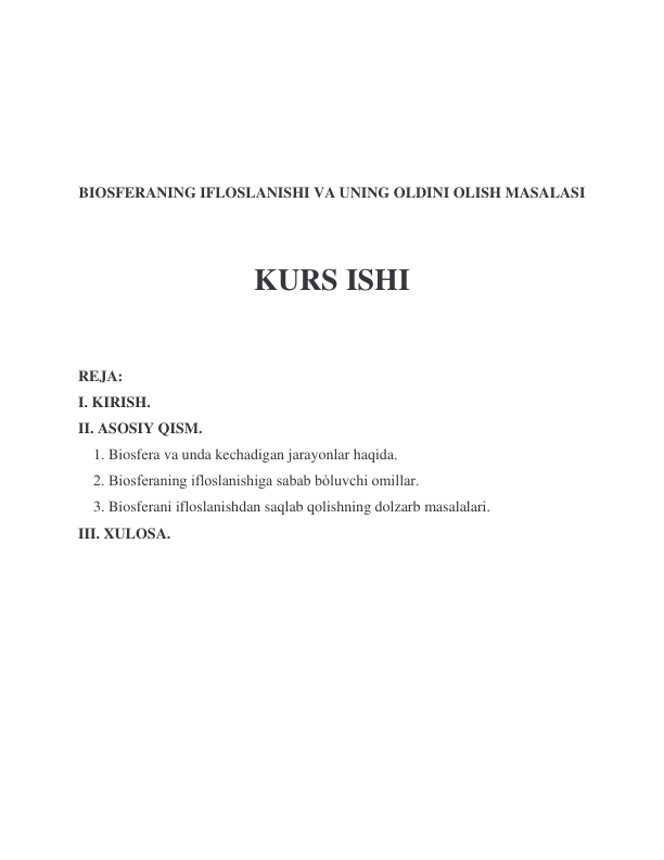  
 
 
 
BIOSFERANING IFLOSLANISHI VA UNING OLDINI OLISH MASALASI 
 
 
KURS ISHI 
 
REJA: 
I. KIRISH. 
II. ASOSIY QISM. 
    1. Biosfera va unda kechadigan jarayonlar haqida. 
    2. Biosferaning ifloslanishiga sabab bòluvchi omillar. 
    3. Biosferani ifloslanishdan saqlab qolishning dolzarb masalalari. 
III. XULOSA.       
 
 
 
 
 
 
 
 
 
