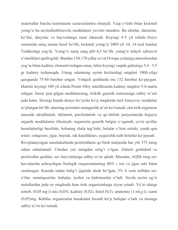 materiallar barcha kislotalarni zararsizlantira olmaydi. Vaqt o‘tishi bilan kislotali 
yomg‘ir bu neytrallashtiruvchi moddalarni yuvishi mumkin. Bu ekinlar, daraxtlar, 
ko‘llar, daryolar va hayvonlarga zarar etkazadi. Keyingi 4-5 yil ichida Osiyo 
osmonida sariq tuman hosil boʻlib, kislotali yomgʻir 2005-yil 10, 14-iyul kunlari 
Toshkentga yogʻdi. Yomgʻir sariq zang pH=4,5 boʻlib, yomgʻir tufayli sabzavot 
oʻsimliklari qurib qoldi. Bundan 150-170 yillar avval Ovropa yerlariga atmosferadan 
yogʻin bilan kadmiy elementi tushgan emas, lekin keyingi vaqtda gektariga 5,4 - 5,5 
gr kadmiy tushmoqda. Uning odamning ayrim bezlaridagi miqdori 1900-yilga 
qaraganda 75-80 barobar ortgan. Yirtqich qushlarda esa 132 barobar koʻpaygan. 
Hattoki keyingi 100 yil ichida Pomir-Oloy muzliklarida kadmiy miqdori 5-6-marta 
oshgan. Inson ijod qilgan moddalarning, tiriklik genetik sistemasiga salbiy taʼsiri 
juda katta. Hozirgi kunda dunyo boʻyicha koʻp miqdorda turli kimyoviy moddalar 
toʻplangan boʻlib, ularning ayrimlari mutagenlik taʼsir koʻrsatadi, ular tirik organizm 
tanasida oksidlanish, tiklanish, parchalanish va qoʻshilish jarayonlarida hujayra 
organik moddalarini ifloslaydi, organizim genetik belgisi oʻzgaradi, yaʼni ayollar 
homiladorligi buzilishi, bolaning chala tugʻlishi, bolalar oʻlimi ortishi, yurak-qon 
tomir, oshqozon, jigar, buyrak, rak kasalliklari, uyqusizlik kabi holatlar koʻpayadi.  
Rivojlanayotgan mamlakatlarda pestitsidlarni qoʻllash natijasida har yili 375 ming 
odam zaharlanadi. Ulardan yuz mingdan ortigʻi oʻlgan. Zaharli gerbidsid va 
pestitsidlar qushlar, suv hayvonlariga salbiy taʼsir qiladi. Masalan, AQSh ning suv 
havzalarida uchraydigan biologik organizmlarning 80% i teri va jigar raki bilan 
zaralangan. Kanada sudan baligʻi jigarida shish boʻlgan, 5% li xom neftdan suv 
oʻtlar, umurtqasizlar, baliqlar, tyulen va kidsimonlar oʻladi. Suvda ayrim ogʻir 
metallardan juda oz miqdorda ham tirik organizmlarga ziyon yetadi. Yaʼni ularga 
simob, (0,05 mg l) mis (0,05), kadmiy (0,02), fenol (0,5), ammoniy (1 ml.g l), sianit 
(0,05)mg. Kabilar organizmlar harakatini buzadi koʻp baliqlar oʻladi va insonga 
salbiy taʼsir koʻrsatadi. 
