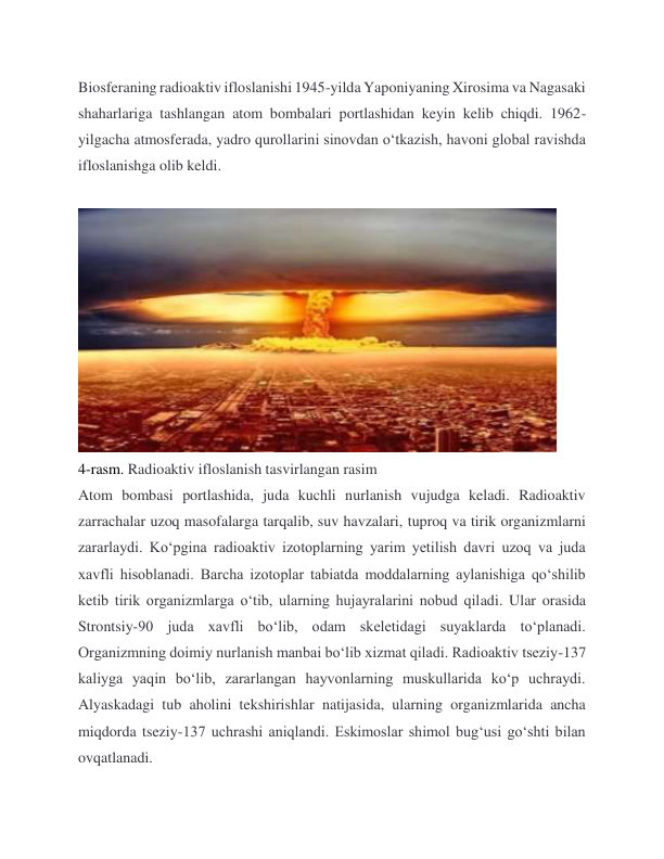 Biosferaning radioaktiv ifloslanishi 1945-yilda Yaponiyaning Xirosima va Nagasaki 
shaharlariga tashlangan atom bombalari portlashidan keyin kelib chiqdi. 1962-
yilgacha atmosferada, yadro qurollarini sinovdan o‘tkazish, havoni global ravishda 
ifloslanishga olib keldi. 
 
 
4-rasm. Radioaktiv ifloslanish tasvirlangan rasim 
Atom bombasi portlashida, juda kuchli nurlanish vujudga keladi. Radioaktiv 
zarrachalar uzoq masofalarga tarqalib, suv havzalari, tuproq va tirik organizmlarni 
zararlaydi. Ko‘pgina radioaktiv izotoplarning yarim yetilish davri uzoq va juda 
xavfli hisoblanadi. Barcha izotoplar tabiatda moddalarning aylanishiga qo‘shilib 
ketib tirik organizmlarga o‘tib, ularning hujayralarini nobud qiladi. Ular orasida 
Strontsiy-90 juda xavfli bo‘lib, odam skeletidagi suyaklarda to‘planadi. 
Organizmning doimiy nurlanish manbai bo‘lib xizmat qiladi. Radioaktiv tseziy-137 
kaliyga yaqin bo‘lib, zararlangan hayvonlarning muskullarida ko‘p uchraydi. 
Alyaskadagi tub aholini tekshirishlar natijasida, ularning organizmlarida ancha 
miqdorda tseziy-137 uchrashi aniqlandi. Eskimoslar shimol bug‘usi go‘shti bilan 
ovqatlanadi. 
