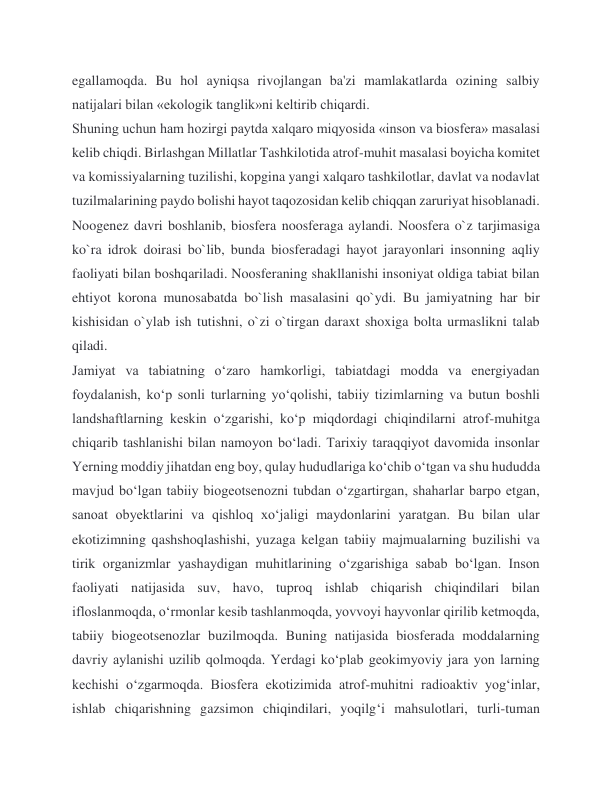 egallamoqda. Bu hol ayniqsa rivojlangan ba'zi mamlakatlarda ozining salbiy 
natijalari bilan «ekologik tanglik»ni keltirib chiqardi. 
Shuning uchun ham hozirgi paytda xalqaro miqyosida «inson va biosfera» masalasi 
kelib chiqdi. Birlashgan Millatlar Tashkilotida atrof-muhit masalasi boyicha komitet 
va komissiyalarning tuzilishi, kopgina yangi xalqaro tashkilotlar, davlat va nodavlat 
tuzilmalarining paydo bolishi hayot taqozosidan kelib chiqqan zaruriyat hisoblanadi. 
Noogenez davri boshlanib, biosfera noosferaga aylandi. Noosfera o`z tarjimasiga 
ko`ra idrok doirasi bo`lib, bunda biosferadagi hayot jarayonlari insonning aqliy 
faoliyati bilan boshqariladi. Noosferaning shakllanishi insoniyat oldiga tabiat bilan 
ehtiyot korona munosabatda bo`lish masalasini qo`ydi. Bu jamiyatning har bir 
kishisidan o`ylab ish tutishni, o`zi o`tirgan daraxt shoxiga bolta urmaslikni talab 
qiladi. 
Jamiyat va tabiatning o‘zaro hamkorligi, tabiatdagi modda va energiyadan 
foydalanish, ko‘p sonli turlarning yo‘qolishi, tabiiy tizimlarning va butun boshli 
landshaftlarning keskin o‘zgarishi, ko‘p miqdordagi chiqindilarni atrof-muhitga 
chiqarib tashlanishi bilan namoyon bo‘ladi. Tarixiy taraqqiyot davomida insonlar 
Yerning moddiy jihatdan eng boy, qulay hududlariga ko‘chib o‘tgan va shu hududda 
mavjud bo‘lgan tabiiy biogeotsenozni tubdan o‘zgartirgan, shaharlar barpo etgan, 
sanoat obyektlarini va qishloq xo‘jaligi maydonlarini yaratgan. Bu bilan ular 
ekotizimning qashshoqlashishi, yuzaga kelgan tabiiy majmualarning buzilishi va 
tirik organizmlar yashaydigan muhitlarining o‘zgarishiga sabab bo‘lgan. Inson 
faoliyati natijasida suv, havo, tuproq ishlab chiqarish chiqindilari bilan 
ifloslanmoqda, o‘rmonlar kesib tashlanmoqda, yovvoyi hayvonlar qirilib ketmoqda, 
tabiiy biogeotsenozlar buzilmoqda. Buning natijasida biosferada moddalarning 
davriy aylanishi uzilib qolmoqda. Yerdagi ko‘plab geokimyoviy jara yon larning 
kechishi o‘zgarmoqda. Biosfera ekotizimida atrof-muhitni radioaktiv yog‘inlar, 
ishlab chiqarishning gazsimon chiqindilari, yoqilg‘i mahsulotlari, turli-tuman 
