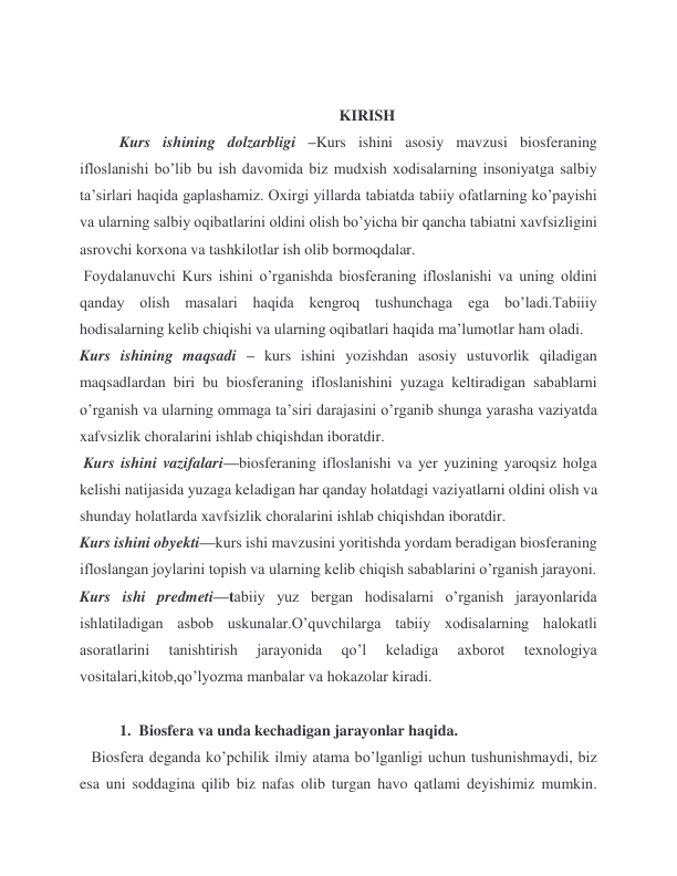  
                                                                   KIRISH  
 
Kurs ishining dolzarbligi –Kurs ishini asosiy mavzusi biosferaning 
ifloslanishi bo’lib bu ish davomida biz mudxish xodisalarning insoniyatga salbiy 
ta’sirlari haqida gaplashamiz. Oxirgi yillarda tabiatda tabiiy ofatlarning ko’payishi 
va ularning salbiy oqibatlarini oldini olish bo’yicha bir qancha tabiatni xavfsizligini 
asrovchi korxona va tashkilotlar ish olib bormoqdalar.  
 Foydalanuvchi Kurs ishini o’rganishda biosferaning ifloslanishi va uning oldini 
qanday olish masalari haqida kengroq tushunchaga ega bo’ladi.Tabiiiy 
hodisalarning kelib chiqishi va ularning oqibatlari haqida ma’lumotlar ham oladi. 
Kurs ishining maqsadi – kurs ishini yozishdan asosiy ustuvorlik qiladigan 
maqsadlardan biri bu biosferaning ifloslanishini yuzaga keltiradigan sabablarni 
o’rganish va ularning ommaga ta’siri darajasini o’rganib shunga yarasha vaziyatda 
xafvsizlik choralarini ishlab chiqishdan iboratdir. 
 Kurs ishini vazifalari—biosferaning ifloslanishi va yer yuzining yaroqsiz holga 
kelishi natijasida yuzaga keladigan har qanday holatdagi vaziyatlarni oldini olish va 
shunday holatlarda xavfsizlik choralarini ishlab chiqishdan iboratdir. 
Kurs ishini obyekti—kurs ishi mavzusini yoritishda yordam beradigan biosferaning 
ifloslangan joylarini topish va ularning kelib chiqish sabablarini o’rganish jarayoni. 
Kurs ishi predmeti—tabiiy yuz bergan hodisalarni o’rganish jarayonlarida 
ishlatiladigan asbob uskunalar.O’quvchilarga tabiiy xodisalarning halokatli 
asoratlarini 
tanishtirish 
jarayonida 
qo’l 
keladiga 
axborot 
texnologiya 
vositalari,kitob,qo’lyozma manbalar va hokazolar kiradi.  
 
 
1.  Biosfera va unda kechadigan jarayonlar haqida. 
 
   Biosfera deganda ko’pchilik ilmiy atama bo’lganligi uchun tushunishmaydi, biz 
esa uni soddagina qilib biz nafas olib turgan havo qatlami deyishimiz mumkin. 
