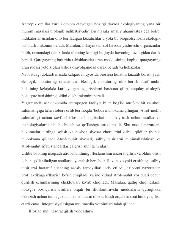 Antropik omillar xuruji davom etayotgan hozirgi davrda ekologiyaning yana bir 
muhim masalasi biologik indikatsiyadir. Bu masala amaliy ahamiyatga ega bolib, 
indikatorlar ustidan olib boriladigan kuzatishlar u yoki bu biogeotsenozni ekologik 
baholash imkonini beradi. Masalan, lishayniklar sof havoda yashovchi organizmlar 
bolib, ormondagi daraxtlarda ularning kopligi bu joyda havoning tozaligidan darak 
beradi. Qaragayning bujurida (shishkasida) uran moddasining kopligi qaragayning 
uran rudasi yotqiziqlari ustida osayotganidan darak beradi va hokazolar. 
Navbatdagi dolzarb masala xalqaro miqyosida biosfera holatini kuzatib borish ya'ni 
ekologik monitoring ornatishdir. Ekologik monitoring olib borish atrof muhit 
holatining kelajakda kutilayotgan ozgarishlarni bashorat qilib, noqulay ekologik 
holat yuz berishining oldini olish imkonini beradi. 
Yigirmanchi asr davomida antropogen faoliyat bilan bog'liq atrof-muhit va aholi 
salomatligiga ta'siri tobora ortib bormoqda (bobda muhokama qilingan) Atrof-muhit 
salomatligi uchun xavflar) ifloslanish oqibatlarini kamaytirish uchun usullar va 
texnologiyalarni ishlab chiqish va qo'llashga turtki bo'ldi. Shu nuqtai nazardan, 
hukumatlar tartibga solish va boshqa siyosat choralarini qabul qildilar (bobda 
muhokama qilinadi Atrof-muhit siyosati) salbiy ta'sirlarni minimallashtirish va 
atrof-muhit sifati standartlariga erishishni ta'minlash. 
Ushbu bobning maqsadi atrof-muhitning ifloslanishini nazorat qilish va oldini olish 
uchun qo'llaniladigan usullarga yo'nalish berishdir. Suv, havo yoki er sifatiga salbiy 
ta'sirlarni bartaraf etishning asosiy tamoyillari joriy etiladi; e'tiborni nazoratdan 
profilaktikaga o'tkazish ko'rib chiqiladi; va individual atrof-muhit vositalari uchun 
qurilish echimlarining cheklovlari ko'rib chiqiladi. Masalan, qattiq chiqindilarni 
noto'g'ri boshqarish usullari orqali bu ifloslantiruvchi moddalarni quruqlikka 
o'tkazish uchun tutun gazidan iz metallarni olib tashlash orqali havoni himoya qilish 
etarli emas. Integratsiyalashgan multimedia yechimlari talab qilinadi. 
       Ifloslanishni nazorat qilish yondashuvi. 
