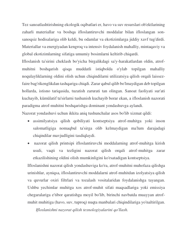Tez sanoatlashtirishning ekologik oqibatlari er, havo va suv resurslari ob'ektlarining 
zaharli materiallar va boshqa ifloslantiruvchi moddalar bilan ifloslangan son-
sanoqsiz hodisalariga olib keldi, bu odamlar va ekotizimlarga jiddiy xavf tug'dirdi. 
Materiallar va energiyadan kengroq va intensiv foydalanish mahalliy, mintaqaviy va 
global ekotizimlarning sifatiga umumiy bosimlarni keltirib chiqardi. 
Ifloslanish ta'sirini cheklash bo'yicha birgalikdagi sa'y-harakatlardan oldin, atrof-
muhitni boshqarish qisqa muddatli istiqbolda o'ylab topilgan mahalliy 
noqulayliklarning oldini olish uchun chiqindilarni utilizatsiya qilish orqali laissez-
faire bag'rikenglikdan tashqariga chiqdi. Zarar qabul qilib bo'lmaydigan deb topilgan 
hollarda, istisno tariqasida, tuzatish zarurati tan olingan. Sanoat faoliyati sur'ati 
kuchayib, kümülatif ta'sirlarni tushunish kuchayib borar ekan, a ifloslanish nazorati 
paradigma atrof-muhitni boshqarishga dominant yondashuvga aylandi. 
Nazorat yondashuvi uchun ikkita aniq tushunchalar asos bo'lib xizmat qildi: 
 assimilyatsiya qilish qobiliyati kontseptsiya atrof-muhitga yoki inson 
salomatligiga nomaqbul ta'sirga olib kelmaydigan ma'lum darajadagi 
chiqindilar mavjudligini tasdiqlaydi. 
  nazorat qilish printsipi ifloslantiruvchi moddalarning atrof-muhitga kirish 
usuli, vaqti va tezligini nazorat qilish orqali atrof-muhitga zarar 
etkazilishining oldini olish mumkinligini ko'rsatadigan kontseptsiya. 
Ifloslanishni nazorat qilish yondashuviga ko'ra, atrof-muhitni muhofaza qilishga 
urinishlar, ayniqsa, ifloslantiruvchi moddalarni atrof-muhitdan izolyatsiya qilish 
va quvurlar oxiri filtrlari va tozalash vositalaridan foydalanishga tayangan. 
Ushbu yechimlar muhitga xos atrof-muhit sifati maqsadlariga yoki emissiya 
chegaralariga e'tibor qaratishga moyil bo'lib, birinchi navbatda muayyan atrof-
muhit muhitiga (havo, suv, tuproq) nuqta manbalari chiqindilariga yo'naltirilgan.                     
             Ifloslanishni nazorat qilish texnologiyalarini qo'llash. 
