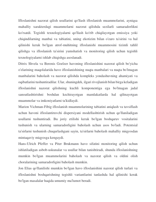 Ifloslanishni nazorat qilish usullarini qo'llash ifloslanish muammolarini, ayniqsa 
mahalliy xarakterdagi muammolarni nazorat qilishda sezilarli samaradorlikni 
ko'rsatdi. Tegishli texnologiyalarni qo'llash ko'rib chiqilayotgan emissiya yoki 
chiqindilarning manbai va tabiatini, uning ekotizim bilan o'zaro ta'sirini va hal 
qilinishi kerak bo'lgan atrof-muhitning ifloslanishi muammosini tizimli tahlil 
qilishga va ifloslanish ta'sirini yumshatish va monitoring qilish uchun tegishli 
texnologiyalarni ishlab chiqishga asoslanadi. 
Ditrix Shvela va Berenis Goelzer havoning ifloslanishini nazorat qilish bo'yicha 
o'zlarining maqolalarida havo ifloslanishining nuqta manbalari va nuqta bo'lmagan 
manbalarini baholash va nazorat qilishda kompleks yondashuvning ahamiyati va 
oqibatlarini tushuntiradilar. Ular, shuningdek, ilgari rivojlanish bilan birga keladigan 
ifloslanishni nazorat qilishning kuchli komponentiga ega bo'lmagan jadal 
sanoatlashtirishni boshdan kechirayotgan mamlakatlarda hal qilinayotgan 
muammolar va imkoniyatlarni ta'kidlaydi. 
Marion Vichman-Fibig ifloslanish muammolarining tabiatini aniqlash va tavsiflash 
uchun havoni ifloslantiruvchi dispersiyani modellashtirish uchun qo'llaniladigan 
usullarni tushuntiradi. Bu joriy etilishi kerak bo'lgan boshqaruv vositalarini 
tushunish va ularning samaradorligini baholash uchun asos bo'ladi. Potentsial 
ta'sirlarni tushunish chuqurlashgani sayin, ta'sirlarni baholash mahalliy miqyosdan 
mintaqaviy miqyosga kengaydi. 
Hans-Ulrich Pfeffer va Piter Brukmann havo sifatini monitoring qilish uchun 
ishlatiladigan asbob-uskunalar va usullar bilan tanishtiradi, shunda ifloslanishning 
mumkin bo'lgan muammolarini baholash va nazorat qilish va oldini olish 
choralarining samaradorligini baholash mumkin. 
Jon Elias qo'llanilishi mumkin bo'lgan havo ifloslanishini nazorat qilish turlari va 
ifloslanishni boshqarishning tegishli variantlarini tanlashda hal qilinishi kerak 
bo'lgan masalalar haqida umumiy ma'lumot beradi. 
