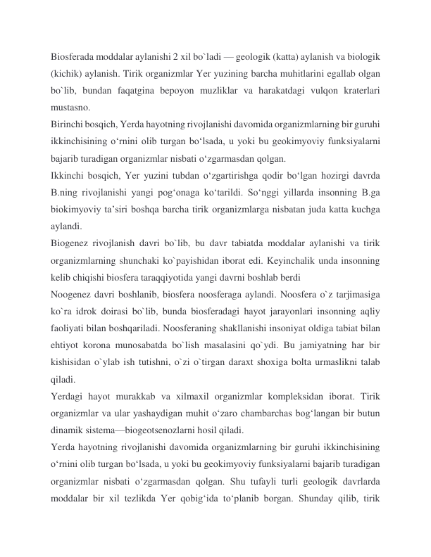 Biosferada moddalar aylanishi 2 xil bo`ladi — geologik (katta) aylanish va biologik 
(kichik) aylanish. Tirik organizmlar Yer yuzining barcha muhitlarini egallab olgan 
bo`lib, bundan faqatgina bepoyon muzliklar va harakatdagi vulqon kraterlari 
mustasno. 
Birinchi bosqich, Yerda hayotning rivojlanishi davomida organizmlarning bir guruhi 
ikkinchisining oʻrnini olib turgan boʻlsada, u yoki bu geokimyoviy funksiyalarni 
bajarib turadigan organizmlar nisbati oʻzgarmasdan qolgan. 
Ikkinchi bosqich, Yer yuzini tubdan oʻzgartirishga qodir boʻlgan hozirgi davrda 
B.ning rivojlanishi yangi pogʻonaga koʻtarildi. Soʻnggi yillarda insonning B.ga 
biokimyoviy taʼsiri boshqa barcha tirik organizmlarga nisbatan juda katta kuchga 
aylandi. 
Biogenez rivojlanish davri bo`lib, bu davr tabiatda moddalar aylanishi va tirik 
organizmlarning shunchaki ko`payishidan iborat edi. Keyinchalik unda insonning 
kelib chiqishi biosfera taraqqiyotida yangi davrni boshlab berdi 
Noogenez davri boshlanib, biosfera noosferaga aylandi. Noosfera o`z tarjimasiga 
ko`ra idrok doirasi bo`lib, bunda biosferadagi hayot jarayonlari insonning aqliy 
faoliyati bilan boshqariladi. Noosferaning shakllanishi insoniyat oldiga tabiat bilan 
ehtiyot korona munosabatda bo`lish masalasini qo`ydi. Bu jamiyatning har bir 
kishisidan o`ylab ish tutishni, o`zi o`tirgan daraxt shoxiga bolta urmaslikni talab 
qiladi. 
Yerdagi hayot murakkab va xilmaxil organizmlar kompleksidan iborat. Tirik 
organizmlar va ular yashaydigan muhit oʻzaro chambarchas bogʻlangan bir butun 
dinamik sistema—biogeotsenozlarni hosil qiladi. 
Yerda hayotning rivojlanishi davomida organizmlarning bir guruhi ikkinchisining 
oʻrnini olib turgan boʻlsada, u yoki bu geokimyoviy funksiyalarni bajarib turadigan 
organizmlar nisbati oʻzgarmasdan qolgan. Shu tufayli turli geologik davrlarda 
moddalar bir xil tezlikda Yer qobigʻida toʻplanib borgan. Shunday qilib, tirik 
