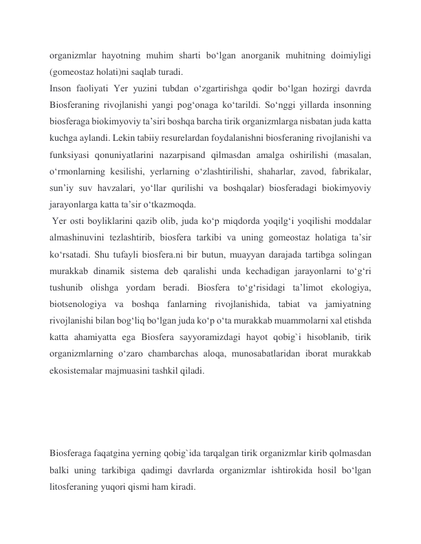 organizmlar hayotning muhim sharti boʻlgan anorganik muhitning doimiyligi 
(gomeostaz holati)ni saqlab turadi. 
Inson faoliyati Yer yuzini tubdan oʻzgartirishga qodir boʻlgan hozirgi davrda 
Biosferaning rivojlanishi yangi pogʻonaga koʻtarildi. Soʻnggi yillarda insonning 
biosferaga biokimyoviy taʼsiri boshqa barcha tirik organizmlarga nisbatan juda katta 
kuchga aylandi. Lekin tabiiy resurelardan foydalanishni biosferaning rivojlanishi va 
funksiyasi qonuniyatlarini nazarpisand qilmasdan amalga oshirilishi (masalan, 
oʻrmonlarning kesilishi, yerlarning oʻzlashtirilishi, shaharlar, zavod, fabrikalar, 
sunʼiy suv havzalari, yoʻllar qurilishi va boshqalar) biosferadagi biokimyoviy 
jarayonlarga katta taʼsir oʻtkazmoqda. 
 Yer osti boyliklarini qazib olib, juda koʻp miqdorda yoqilgʻi yoqilishi moddalar 
almashinuvini tezlashtirib, biosfera tarkibi va uning gomeostaz holatiga taʼsir 
koʻrsatadi. Shu tufayli biosfera.ni bir butun, muayyan darajada tartibga solingan 
murakkab dinamik sistema deb qaralishi unda kechadigan jarayonlarni toʻgʻri 
tushunib olishga yordam beradi. Biosfera toʻgʻrisidagi taʼlimot ekologiya, 
biotsenologiya va boshqa fanlarning rivojlanishida, tabiat va jamiyatning 
rivojlanishi bilan bogʻliq boʻlgan juda koʻp oʻta murakkab muammolarni xal etishda 
katta ahamiyatta ega Biosfera sayyoramizdagi hayot qobig`i hisoblanib, tirik 
organizmlarning o‘zaro chambarchas aloqa, munosabatlaridan iborat murakkab 
ekosistemalar majmuasini tashkil qiladi.  
 
 
 
 
Biosferaga faqatgina yerning qobig`ida tarqalgan tirik organizmlar kirib qolmasdan 
balki uning tarkibiga qadimgi davrlarda organizmlar ishtirokida hosil bo‘lgan 
litosferaning yuqori qismi ham kiradi. 

