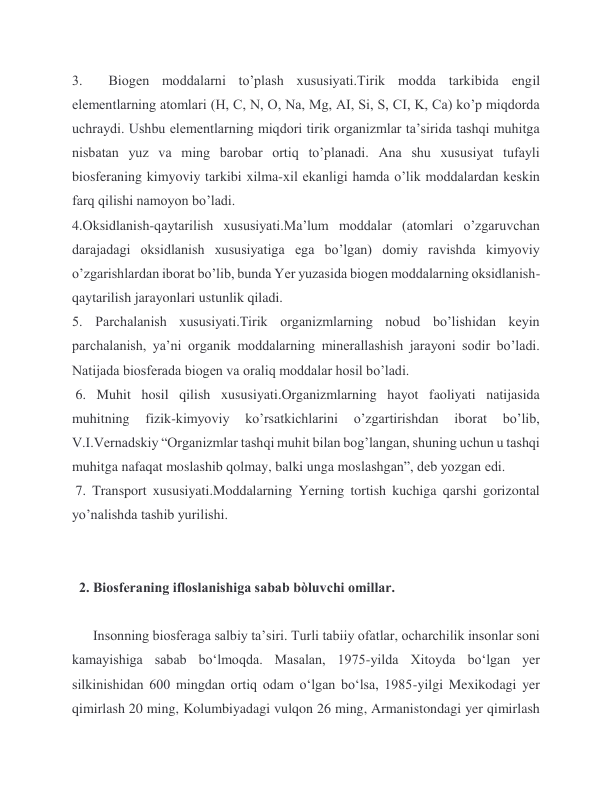 3.  Biogen moddalarni to’plash xususiyati.Tirik modda tarkibida engil 
elementlarning atomlari (H, C, N, O, Na, Mg, AI, Si, S, CI, K, Ca) ko’p miqdorda 
uchraydi. Ushbu elementlarning miqdori tirik organizmlar ta’sirida tashqi muhitga 
nisbatan yuz va ming barobar ortiq to’planadi. Ana shu xususiyat tufayli 
biosferaning kimyoviy tarkibi xilma-xil ekanligi hamda o’lik moddalardan keskin 
farq qilishi namoyon bo’ladi.  
4.Oksidlanish-qaytarilish xususiyati.Ma’lum moddalar (atomlari o’zgaruvchan 
darajadagi oksidlanish xususiyatiga ega bo’lgan) domiy ravishda kimyoviy 
o’zgarishlardan iborat bo’lib, bunda Yer yuzasida biogen moddalarning oksidlanish-
qaytarilish jarayonlari ustunlik qiladi.  
5. Parchalanish xususiyati.Tirik organizmlarning nobud bo’lishidan keyin 
parchalanish, ya’ni organik moddalarning minerallashish jarayoni sodir bo’ladi. 
Natijada biosferada biogen va oraliq moddalar hosil bo’ladi. 
 6. Muhit hosil qilish xususiyati.Organizmlarning hayot faoliyati natijasida 
muhitning 
fizik-kimyoviy 
ko’rsatkichlarini 
o’zgartirishdan 
iborat 
bo’lib, 
V.I.Vernadskiy “Organizmlar tashqi muhit bilan bog’langan, shuning uchun u tashqi 
muhitga nafaqat moslashib qolmay, balki unga moslashgan”, deb yozgan edi. 
 7. Transport xususiyati.Moddalarning Yerning tortish kuchiga qarshi gorizontal 
yo’nalishda tashib yurilishi.  
 
 
  2. Biosferaning ifloslanishiga sabab bòluvchi omillar.  
 
      Insonning biosferaga salbiy taʼsiri. Turli tabiiy ofatlar, ocharchilik insonlar soni 
kamayishiga sabab boʻlmoqda. Masalan, 1975-yilda Xitoyda boʻlgan yer 
silkinishidan 600 mingdan ortiq odam oʻlgan boʻlsa, 1985-yilgi Mexikodagi yer 
qimirlash 20 ming, Kolumbiyadagi vulqon 26 ming, Armanistondagi yer qimirlash 

