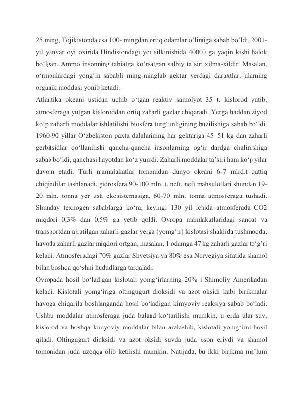 25 ming, Tojikistonda esa 100- mingdan ortiq odamlar oʻlimiga sabab boʻldi, 2001-
yil yanvar oyi oxirida Hindistondagi yer silkinishida 40000 ga yaqin kishi halok 
boʻlgan. Ammo insonning tabiatga koʻrsatgan salbiy taʼsiri xilma-xildir. Masalan, 
oʻrmonlardagi yongʻin sababli ming-minglab gektar yerdagi daraxtlar, ularning 
organik moddasi yonib ketadi.  
Atlantika okeani ustidan uchib oʻtgan reaktiv samolyot 35 t. kislorod yutib, 
atmosferaga yutgan kisloroddan ortiq zaharli gazlar chiqaradi. Yerga haddan ziyod 
koʻp zaharli moddalar ishlatilishi biosfera turgʻunligining buzilishiga sabab boʻldi. 
1960-90 yillar Oʻzbekiston paxta dalalarining har gektariga 45–51 kg dan zaharli 
gerbitsidlar qoʻllanilishi qancha-qancha insonlarning ogʻir dardga chalinishiga 
sabab boʻldi, qanchasi hayotdan koʻz yumdi. Zaharli moddalar taʼsiri ham koʻp yilar 
davom etadi. Turli mamalakatlar tomonidan dunyo okeani 6-7 mlrd.t qattiq 
chiqindilar tashlanadi, gidrosfera 90-100 mln. t. neft, neft mahsulotlari shundan 19-
20 mln. tonna yer usti ekosistemasiga, 60-70 mln. tonna atmosferaga tushadi. 
Shunday texnogen sabablarga koʻra, keyingi 130 yil ichida atmosferada CO2 
miqdori 0,3% dan 0,5% ga yetib qoldi. Ovropa mamlakatlaridagi sanoat va 
transportdan ajratilgan zaharli gazlar yerga (yomgʻir) kislotasi shaklida tushmoqda, 
havoda zaharli gazlar miqdori ortgan, masalan, 1 odamga 47 kg zaharli gazlar toʻg’ri 
keladi. Atmosferadagi 70% gazlar Shvetsiya va 80% esa Norvegiya sifatida shamol 
bilan boshqa qoʻshni hududlarga tarqaladi.  
Ovropada hosil boʻladigan kislotali yomgʻirlarning 20% i Shimoliy Amerikadan 
keladi. Kislotali yomg‘iriga oltingugurt dioksidi va azot oksidi kabi birikmalar 
havoga chiqarila boshlanganda hosil bo‘ladigan kimyoviy reaksiya sabab bo‘ladi. 
Ushbu moddalar atmosferaga juda baland ko‘tarilishi mumkin, u erda ular suv, 
kislorod va boshqa kimyoviy moddalar bilan aralashib, kislotali yomg‘irni hosil 
qiladi. Oltingugurt dioksidi va azot oksidi suvda juda oson eriydi va shamol 
tomonidan juda uzoqqa olib ketilishi mumkin. Natijada, bu ikki birikma ma’lum 
