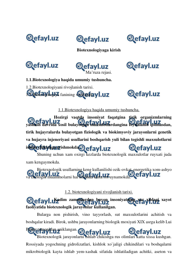  
 
 
 
 
 
Biotexnologiyaga kirish 
 
 
Ma’ruza rejasi. 
1.1.Biotexnologiya haqida umumiy tushuncha. 
1.2.Biotexnologiyani rivojlanish tarixi. 
1.3.Biotexnologiya fanining vazifalari. 
 
1.1.Biotexnologiya haqida umumiy tushuncha. 
 
Hozirgi vaqtda insoniyat faqatgina tirik organizmlarning 
yashash davrida xosil bulayotgan maxsulotlardangina foydalanib qolmasdan, 
tirik hujayralarda bulayotgan fiziologik va biokimyoviy jarayonlarni genetik 
va hujayra injeneriyasi usullarini boshqarish yuli bilan tegishli maxsulotlarni 
ishlab chikishga erishmokda. 
 
Shuning uchun xam oxirgi kezlarda biotexnologik maxsulotlar ruyxati juda 
xam kengaymokda. 
 
Biotexnologik usullarning keng kullanilishi ozik-ovkat, energetika xom-ashyo 
va ekologik muammolarni hal kilishda katta rol uynamokda. 
 
1.2. biotexnologiyani rivojlanish tarixi. 
 
Kadim zamonlardan buyon insoniyatning xar xildagi xayot 
faoliyatida biotexnologik jarayonlar kullanilgan. 
 
Bularga non pishirish, vino tayyorlash, sut maxsulotlarini achitish va 
boshqalar kiradi. Birok, ushbu jarayonlarning biologik moxiyati XIX asrga kelib Lui 
Paster tomonidan aniklangan. 
 
Biotexnologik jarayonlarni ishlab chikishga rus olimlari katta xissa kushgan. 
Rossiyada yogochning gidrolizatlari, kishlok xo`jaligi chikindilari va boshqalarni 
mikrobiologik kayta ishlab yem-xashak sifatida ishlatiladigan achitki, aseton va 
